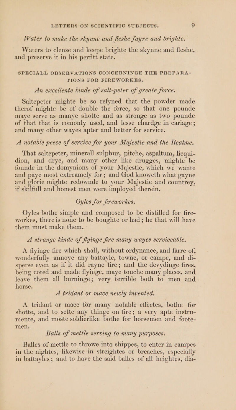 Water to make the skynne and fleshe fayre and brighte. Waters to clense and keepe brighte the skynne and fleshe, and preserve it in his perfitt state. SPECIALL OBSERVATIONS CONCERNINGE THE PREPARA- TIONS FOR FIREWORKES. An excellente kinde of salt-peter of greate force. Saltepeter mighte be so refyned that the powder made therof mighte be of double the force, so that one pounde maye serve as manye shotte and as stronge as two pounde of that that is comonly used, and lesse chardge in cariage ; and many other wayes apter and better for service. A notable peece of service for your Majestie and the Realme. That saltepeter, minerall sulphur, pitche, aspaltum, licqui- dion, and drye, and many other like drugges, mighte be founde in the domynions of your Majestie, which we wante and paye most extreamely for; and God knoweth what gayne and glorie mighte redownde to your Majestie and countrey, if skilfull and honest men were imployed therein. Oyles for fireworkes. Oyles bothe simple and composed to be distilled for fire- workes, there is none to be boughte or had; he that will have them must make them. A strange kinde of flyinge fire many wayes serviceable. A flyinge fire which shall, without ordynance, and farre of, wonderfully annoye any battayle, towne, or campe, and di- sperse even as if it did rayne fire; and the devydinge fires, being coted and made flyimge, maye touche many places, and leave them all burninge; very terrible both to men and horse. A tridant or mace newly invented. A tridant or mace for many notable effectes, bothe for shotte, and to sette any thinge on fire; a very apte instru- mente, and moste soldierlike bothe for horsemen and foote- men. Balls of mettle serving to many purposes. Balles of mettle to throwe into shippes, to enter in campes in the nightes, likewise in streightes or breaches, especially in battayles; and to have the said balles of all heightes, dia-