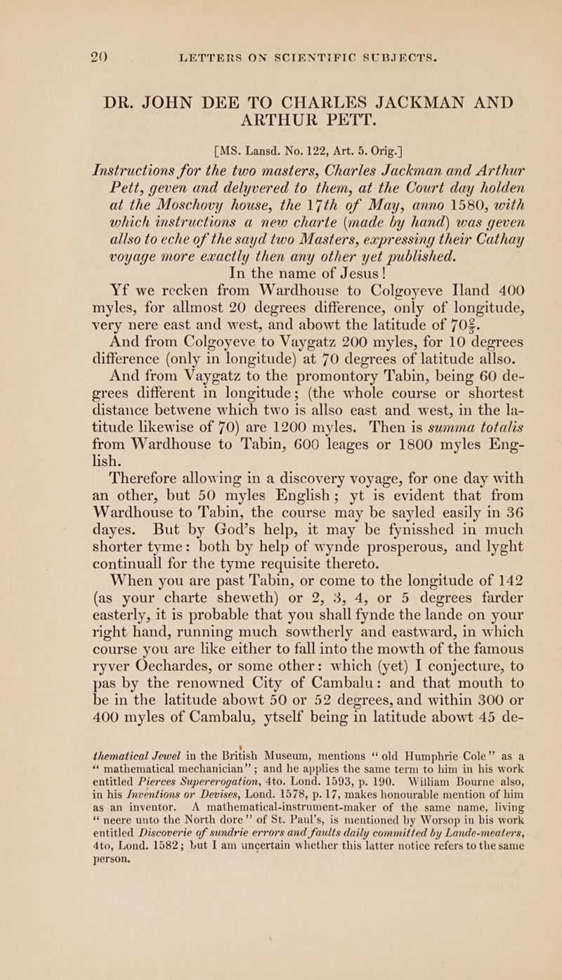 DR. JOHN DEE TO CHARLES JACKMAN AND ARTHUR PETT. [MS. Lansd. No. 122, Art. 5. Orig. ] Instructions for the two masters, Charles Jackman and Arthur Pett, geven and delyvered to them, at the Court day holden at the Moschovy house, the 17th of May, anno 1580, with which imstructions a new charte (made by hand) was geven allso to eche of the sayd two Masters, expressing their Cathay voyage more exactly then any other yet published. In the name of Jesus ! Yf we recken from Wardhouse to Colgoyeve Iland 400 myles, for allmost 20 degrees difference, only of longitude, very nere east and west, and abowt the latitude of 702. And from Colgoyeve to Vaygatz 200 myles, for 10 degrees difference (only in longitude) at 70 degrees of latitude allso. And from Vaygatz to the promontory Tabin, being 60 de- grees different in longitude; (the whole course or shortest distance betwene which two is allso east and west, in the la- titude likewise of 70) are 1200 myles. Then is summa totalis from Wardhouse to Tabin, 600 leages or 1800 myles Eng- lish. Therefore allowing in a discovery voyage, for one day with an other, but 50 myles English; yt is evident that from Wardhouse to Tabin, the course may be sayled easily in 36 dayes. But by God’s help, it may be fynisshed in much shorter tyme: both by help of wynde prosperous, and lyght continuall for the tyme requisite thereto. When you are past Tabin, or come to the longitude of 142 (as your charte sheweth) or 2, 3, 4, or 5 degrees farder easterly, it is probable that you shall fynde the lande on your right hand, running much sowtherly and eastward, in which course you are like either to fall into the mowth of the famous ryver Oechardes, or some other: which (yet) I conjecture, to pas by the renowned City of Cambalu: and that mouth to be in the latitude abowt 50 or 52 degrees, and within 300 or 400 myles of Cambalu, ytself being in latitude abowt 45 de- 2 thematical Jewel in the British Museum, mentions ‘“ old Humphrie Cole” as a “‘ mathematical mechanician”’ ; and he applies the same term to him in his work entitled Pierces Supererogation, 4to. Lond. 1593, p. 190. William Bourne also, in his /nventions or Devises, Lond. 1578, p.17, makes honourable mention of him as an inventor. A mathematical-instrument-maker of the same name, living “ neere unto the North dore”’ of St. Paul’s, is mentioned by Worsop in his work entitled Discoverie of sundrie errors and faults daily committed by Lande-meaters, 4to, Lond. 1582; but I am uncertain whether this latter notice refers to the same person.