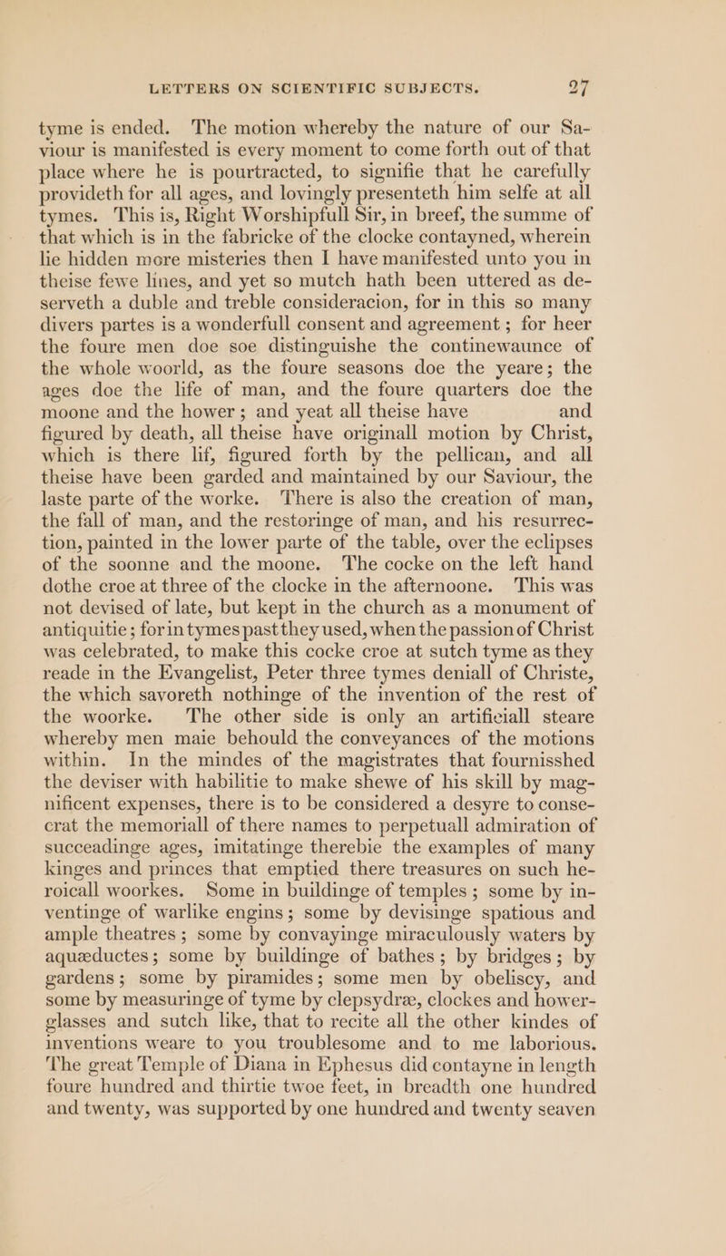 tyme is ended. ‘The motion whereby the nature of our Sa- viour is manifested is every moment to come forth out of that place where he is pourtracted, to signifie that he carefully provideth for all ages, and lovingly presenteth him selfe at all tymes. This is, Right Worshipfull Sir, in breef, the summe of that which is in the fabricke of the clocke contayned, wherein lie hidden more misteries then I have manifested unto you in theise fewe lines, and yet so mutch hath been uttered as de- serveth a duble and treble consideracion, for in this so many divers partes is a wonderfull consent and agreement ; for heer the foure men doe soe distinguishe the contmewaunce of the whole woorld, as the foure seasons doe the yeare; the ages doe the life of man, and the foure quarters doe the moone and the hower ; and yeat all theise have and figured by death, all theise have originall motion by Christ, which is there lif, figured forth by the pellican, and all theise have been garded and maintained by our Saviour, the laste parte of the worke. There is also the creation of man, the fall of man, and the restoringe of man, and his resurrec- tion, painted in the lower parte of the table, over the eclipses of the soonne and the moone. The cocke on the left hand dothe croe at three of the clocke in the afternoone. This was not devised of late, but kept in the church as a monument of antiquitie ; forin tymes past they used, when the passion of Christ was celebrated, to make this cocke croe at sutch tyme as they reade in the Evangelist, Peter three tymes deniall of Christe, the which savoreth nothinge of the invention of the rest of the woorke. The other side is only an artificiall steare whereby men maie behould the conveyances of the motions within. In the mindes of the magistrates that fournisshed the deviser with habilitie to make shewe of his skill by mag- nificent expenses, there is to be considered a desyre to conse- crat the memoriall of there names to perpetuall admiration of succeadinge ages, imitatinge therebie the examples of many kinges and princes that emptied there treasures on such he- roicall woorkes. Some in buildinge of temples ; some by in- ventinge of warlike engins; some by devisinge spatious and ample theatres ; some by convayinge miraculously waters by aqueeductes; some by buildinge of bathes; by bridges; by gardens; some by piramides; some men by obeliscy, and some by measuringe of tyme by clepsydre, clockes and hower- glasses and sutch like, that to recite all the other kindes of inventions weare to you troublesome and to me laborious. The great Temple of Diana in Ephesus did contayne in length foure hundred and thirtie twoe feet, in breadth one hundred and twenty, was supported by one hundred and twenty seaven