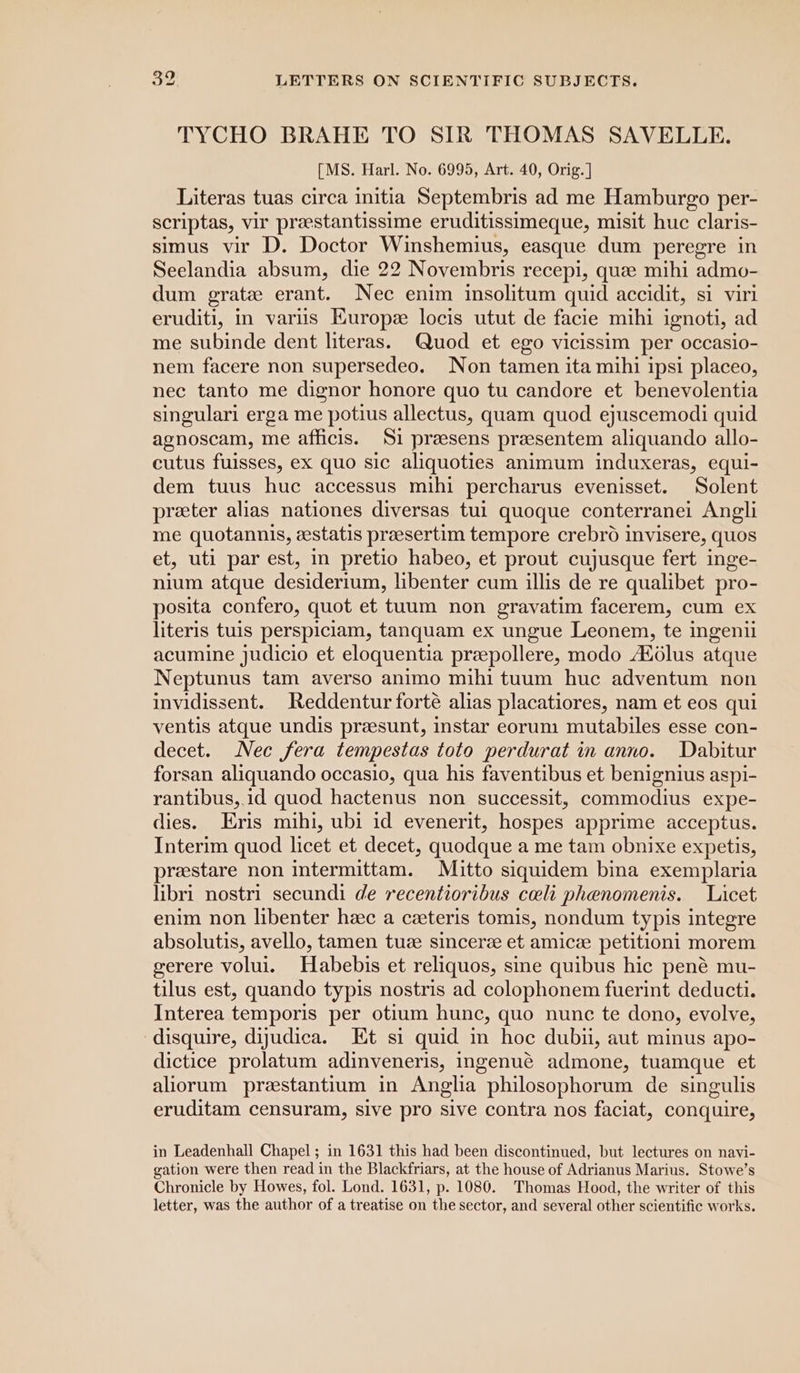 TYCHO BRAHE TO SIR THOMAS SAVELLE. [MS. Harl. No. 6995, Art. 40, Orig. ] Literas tuas circa initia Septembris ad me Hamburgo per- scriptas, vir prastantissime eruditissimeque, misit huc claris- simus vir D. Doctor Winshemius, easque dum peregre in Seelandia absum, die 22 Novembris recepi, que mihi admo- dum grate erant. Nec enim insolitum quid accidit, si viri eruditi, in varus Kuropz locis utut de facie mihi ignoti, ad me subinde dent literas. (Quod et ego vicissim per occasio- nem facere non supersedeo. Non tamen ita mihi ipsi placeo, nec tanto me dignor honore quo tu candore et benevolentia singulari erga me potius allectus, quam quod ejuscemodi quid agnoscam, me afficis. Si preesens preesentem aliquando allo- cutus fuisses, ex quo sic aliquoties animum induxeras, equi- dem tuus huc accessus mihi percharus evenisset. Solent preter alias nationes diversas tui quoque conterranei Angli me quotannis, eestatis preesertim tempore crebro invisere, quos et, uti par est, in pretio habeo, et prout cujusque fert inge- nium atque desiderium, libenter cum illis de re qualibet pro- posita confero, quot et tuum non gravatim facerem, cum ex literis tuis perspiciam, tanquam ex ungue Leonem, te ingenii acumine judicio et eloquentia preepollere, modo Adélus atque Neptunus tam averso animo mihi tuum huc adventum non invidissent. Reddentur forte alias placatiores, nam et eos qui ventis atque undis praesunt, instar eorum mutabiles esse con- decet. Nec fera tempestas toto perdurat in anno. Dabitur forsan aliquando occasio, qua his faventibus et benignius aspi- rantibus,.id quod hactenus non successit, commodius expe- dies. Eris mihi, ubi id evenerit, hospes apprime acceptus. Interim quod licet et decet, quodque a me tam obnixe expetis, prestare non intermittam. Mitto siquidem bina exemplaria libri nostri secundi de recentioribus celi phenomenis. Licet enim non libenter hec a ceteris tomis, nondum typis integre absolutis, avello, tamen tuze sinceree et amicze petitioni morem gerere volui. Habebis et reliquos, sine quibus hic pené mu- tilus est, quando typis nostris ad colophonem fuerint deducti. Interea temporis per otium hunc, quo nunc te dono, evolve, -disquire, dijudica. Et si quid in hoc dubu, aut minus apo- dictice prolatum adinveneris, ingenué admone, tuamque et aliorum prestantium in Anglia philosophorum de singulis eruditam censuram, sive pro sive contra nos faciat, conquire, in Leadenhall Chapel; in 1631 this had been discontinued, but lectures on navi- gation were then read in the Blackfriars, at the house of Adrianus Marius. Stowe’s Chronicle by Howes, fol. Lond. 1631, p. 1080. Thomas Hood, the writer of this letter, was the author of a treatise on the sector, and several other scientific works.