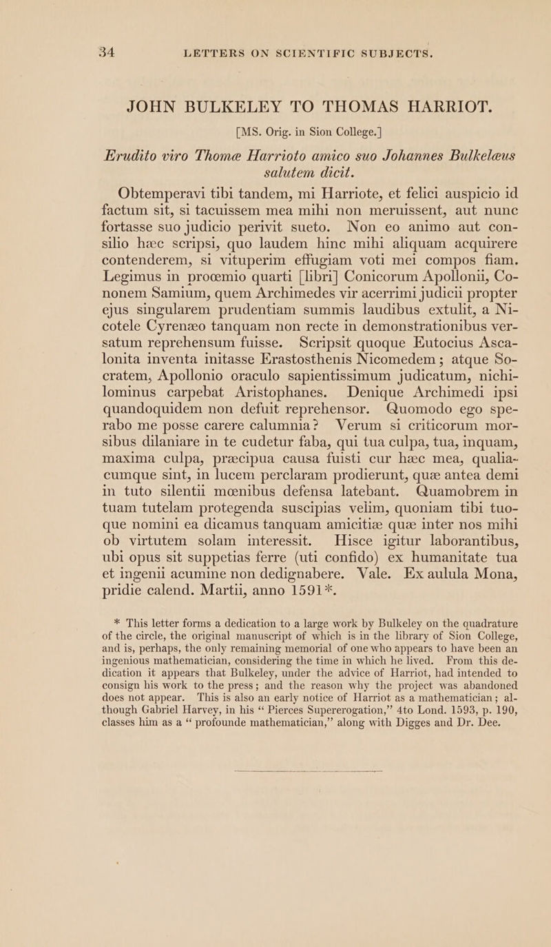 JOHN BULKELEY TO THOMAS HARRIOT. [MS. Orig. in Sion College. | Erudito viro Thome Harrioto amico suo Johannes Bulkeleus salutem dicit. Obtemperavi tibi tandem, mi Harriote, et felici auspicio id factum sit, si tacuissem mea mihi non meruissent, aut nunc fortasse suo judicio perivit sueto. Non eo animo aut con- silio hae scripsi, quo laudem hinc mihi aliquam acquirere contenderem, si vituperim effugiam voti mel compos fiam. Legimus in procemio quarti [libri] Conicorum Apolloniu, Co- nonem Samium, quem Archimedes vir acerrimi judicii propter ejus singularem prudentiam summis laudibus extulit, a Ni- cotele Cyrenzeo tanquam non recte in demonstrationibus ver- satum reprehensum fuisse. Scripsit quoque Eutocius Asca- lonita inventa initasse Erastosthenis Nicomedem ; atque So- cratem, Apollonio oraculo sapientissimum judicatum, nichi- lominus carpebat Aristophanes. Denique Archimedi ipsi quandoquidem non defuit reprehensor. (uomodo ego spe- rabo me posse carere calumnia? Verum si criticorum mor- sibus dilaniare in te cudetur faba, qui tua culpa, tua, inquam, maxima culpa, preecipua causa fuisti cur hac mea, qualia- cumque sint, in lucem perclaram prodierunt, quee antea demi in tuto silentit moenibus defensa latebant. Quamobrem in tuam tutelam protegenda suscipias velim, quoniam tibi tuo- que nomini ea dicamus tanquam amicitize que inter nos mihi ob virtutem solam interessit. Hisce igitur laborantibus, ubi opus sit suppetias ferre (uti confido) ex humanitate tua et ingenil acumine non dedignabere. Vale. Ex aulula Mona, pridie calend. Marti, anno 1591*. * This letter forms a dedication to a large work by Bulkeley on the quadrature of the circle, the original manuscript of which is in the library of Sion College, and is, perhaps, the only remaining memorial of one who appears to have been an ingenious mathematician, considering the time in which he lived. From this de- dication it appears that Bulkeley, under the advice of Harriot, had intended to consign his work to the press; and the reason why the project was abandoned does not appear. This is also an early notice of Harriot as a mathematician; al- though Gabriel Harvey, in his “ Pierces Supererogation,” 4to Lond. 1593, p. 190, classes him as a “ profounde mathematician,” along with Digges and Dr. Dee.