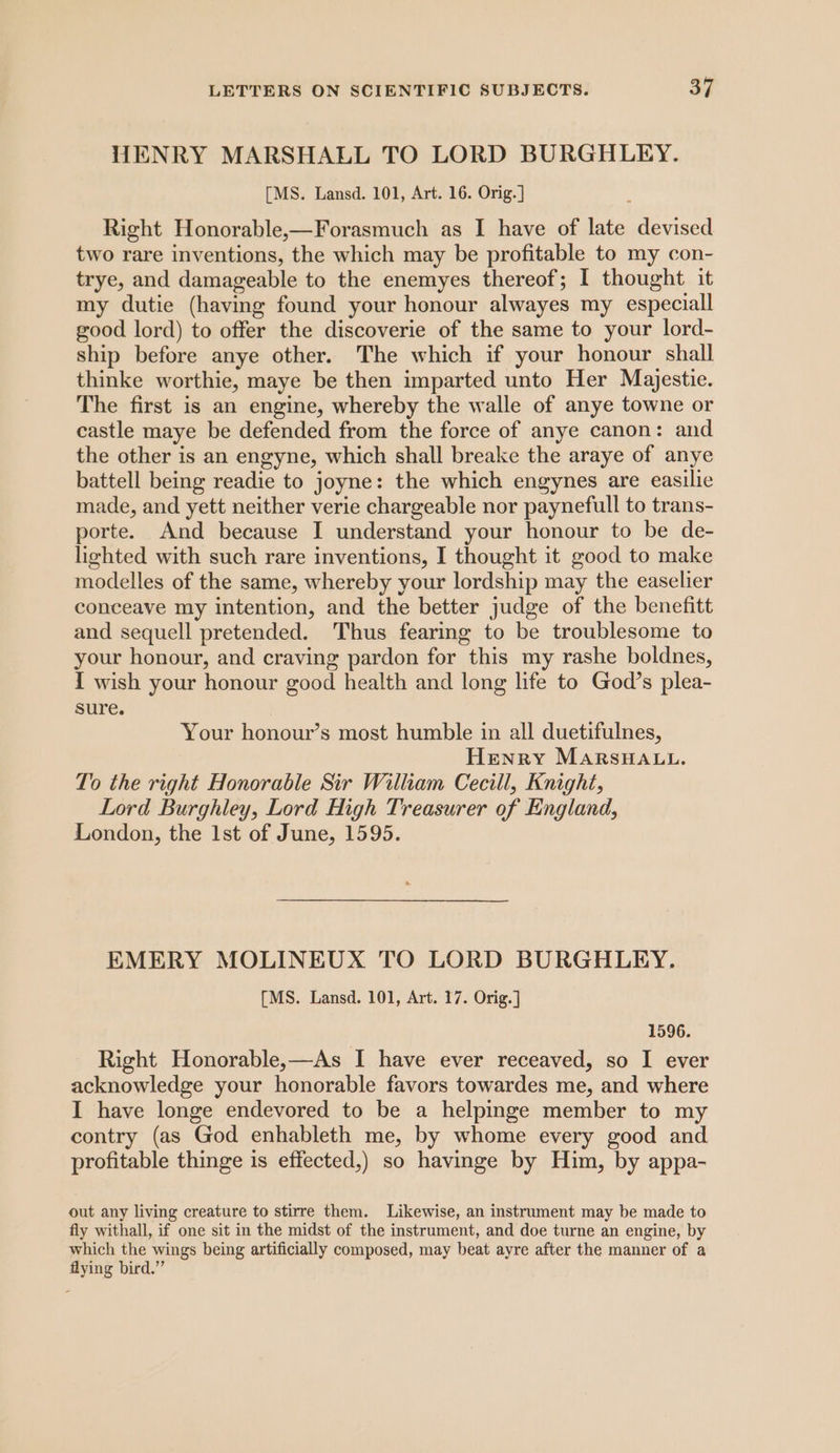 HWENRY MARSHALL TO LORD BURGHLEY. [MS. Lansd. 101, Art. 16. Orig.] Right Honorable,—Forasmuch as I have of late devised two rare inventions, the which may be profitable to my con- trye, and damageable to the enemyes thereof; I thought it my dutie (having found your honour alwayes my especiall good lord) to offer the discoverie of the same to your lord- ship before anye other. The which if your honour shall thinke worthie, maye be then imparted unto Her Majestie. The first is an engine, whereby the walle of anye towne or castle maye be defended from the force of anye canon: and the other is an engyne, which shall breake the araye of anye battell being readie to joyne: the which engynes are easilie made, and yett neither verie chargeable nor paynefull to trans- porte. And because I understand your honour to be de- lighted with such rare inventions, I thought it good to make modelles of the same, whereby your lordship may the easelier conceave my intention, and the better judge of the benefitt and sequell pretended. Thus fearing to be troublesome to your honour, and craving pardon for this my rashe boldnes, I wish your honour good health and long life to God’s plea- sure. Your honour’s most humble in all duetifulnes, Henry MarsHa.u. To the right Honorable Sir William Cecill, Knight, Lord Burghley, Lord High Treasurer of England, London, the 1st of June, 1595. EMERY MOLINEUX TO LORD BURGHLEY. [MS. Lansd. 101, Art. 17. Orig.] 1596. Right Honorable,—As I have ever receaved, so I ever acknowledge your honorable favors towardes me, and where I have longe endevored to be a helpmge member to my contry (as God enhableth me, by whome every good and profitable thinge is effected,) so havinge by Him, by appa- out any living creature to stirre them. Likewise, an instrument may be made to fly withall, if one sit in the midst of the instrument, and doe turne an engine, by which the wings being artificially composed, may beat ayre after the manner of a flying bird.”