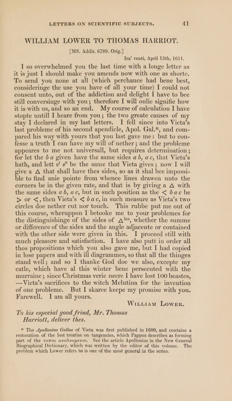 WILLIAM LOWER TO THOMAS HARRIOT. [MS. Addit. 6789. Orig.] Ira’ venti, April 13th, 1611. I so overwhelmed you the last time with a longe letter as it is just | should make you amends now with one as shorte. To send you none at all (which perchance had bene best, consideringe the use you have of all your time) I could not consent unto, out of the addiction and delight I have to bee still conversinge with you; therefore I will onlie signifie how it is with us, and so an end. My course of calculation I have stopte untill I heare from you; the two greate causes of my stay I declared in my last letters. I fell since into Vieta’s last probleme of his second apendicle, Apol. Gal.*, and com- pared his way with yours that you last gave me: but to con- fesse a truth I can have my will of nether; and the probleme appeares to me not universall, but requires determination ; for let the 5a given have the same sides ab, ac, that Vieta’s hath, and lett v! s’ be the same that Vieta gives; now I will ive a A that shall have thes sides, so as it shal bee impossi- ble to find anie pointe from whence lines drawen unto the corners be in the given rate, and that is by giving a A with the same sides a 6, ac, but in such position as the &lt; bac be &gt; or &lt;, then Vieta’s &lt; bac, in such measure as Vieta’s two circles doe nether cut nor touch. This rubbe put me out of this course, wheruppon I betooke me to your problemes for the distinguishinge of the sides of A!*s, whether the summe or difference of the sides and the angle adjacente or contained with the other side were given in this. I proceed still with much pleasure and satisfaction. I have also putt in order all thos propositions which you also gave me, but I had copied in lose papers and with ill diagrammes, so that all the thinges stand well; and so I thanke God doe we also, excepte my catle, which have al this winter bene persecuted with the murraine ; since Christmas verie neere I have lost 100 beastes, —Victa’s sacrifices to the witch Melutina for the invention of one probleme. But I skarce keepe my promise with you. Farewell. I am all yours. Witii1am Lower. To his especial good frind, Mr. Thomas Harriott, deliver thes. * The Apollonius Gallus of Vieta was first published in 1600, and contains a restoration of the lost treatise on tangencies, which Pappus describes as forming part of the rovos avahvopevos. See the article Apollonius in the New General Biographical Dictionary, which was written by the editor of this volume. The problem which Lower refers to is one of the most general in the series.