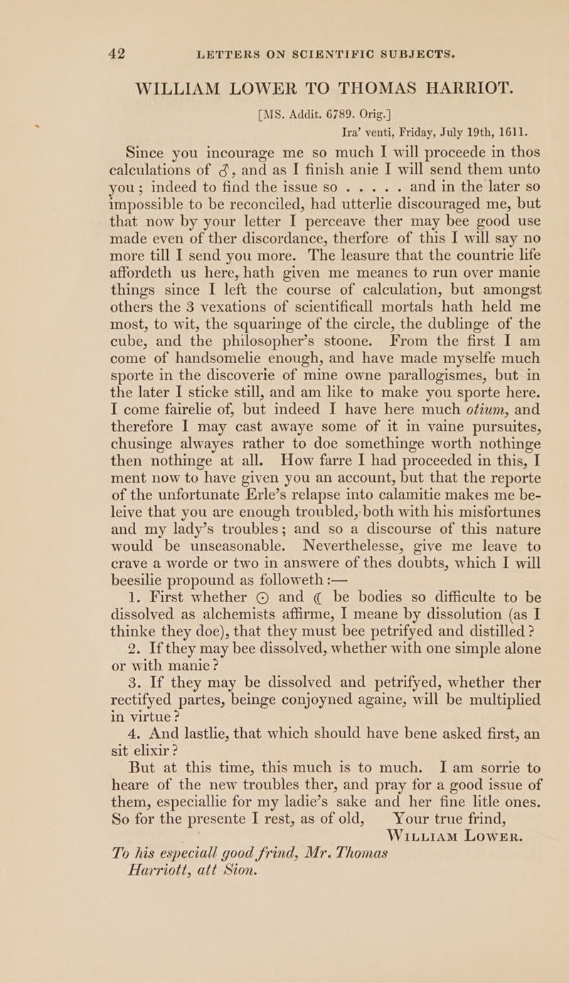 WILLIAM LOWER TO THOMAS HARRIOT. [MS. Addit. 6789. Orig. ] Ira’ venti, Friday, July 19th, 1611. Since you incourage me so much I will proceede in thos calculations of ¢, and as I finish anie I will send them unto you); indeed to: find the 1sstiesO.- cue. o and in the later so impossible to be reconciled, had utterlie discouraged me, but that now by your letter I perceave ther may bee good use made even of ther discordance, therfore of this I will say no more till I send you more. The leasure that the countrie life affordeth us here, hath given me meanes to run over manie things since I left the course of calculation, but amongst others the 3 vexations of scientificall mortals hath held me most, to wit, the squaringe of the circle, the dublinge of the cube, and the philosopher’s stoone. From the first I am come of handsomelie enough, and have made myselfe much sporte in the discoverie of mine owne parallogismes, but in the later I sticke still, and am like to make you sporte here. I come fairelie of, but indeed I have here much oftiuwm, and therefore I may cast awaye some of it in vaine pursuites, chusinge alwayes rather to doe somethinge worth nothinge then nothinge at all. How farre I had proceeded in this, I ment now to have given you an account, but that the reporte of the unfortunate Erle’s relapse into calamitie makes me be- leive that you are enough troubled, both with his misfortunes and my lady’s troubles; and so a discourse of this nature would be unseasonable. Neverthelesse, give me leave to crave a worde or two in answere of thes doubts, which I will beesilie propound as followeth :— 1. First whether © and ¢ be bodies so difficulte to be dissolved as alchemists affirme, I meane by dissolution (as I thinke they doe), that they must bee petrifyed and distilled ? 2. Ifthey may bee dissolved, whether with one simple alone or with manie? 3. If they may be dissolved and petrifyed, whether ther rectifyed partes, beinge conjoyned againe, will be multiplied in virtue ? 4, And lastlie, that which should have bene asked first, an sit elixir? But at this time, this much is to much. I am sorrie to heare of the new troubles ther, and pray for a good issue of them, especiallie for my ladie’s sake and her fine litle ones. So for the presente I rest, as of old, | Your true frind, WixLuiAM LowEr. To his especiall good frind, Mr. Thomas Harriott, att Sion.