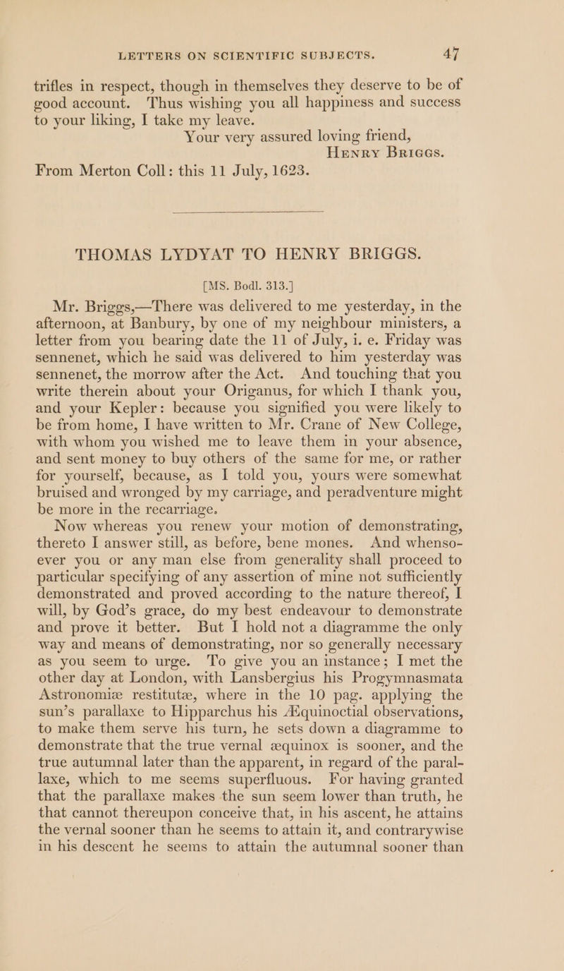 trifles in respect, though in themselves they deserve to be of good account. Thus wishing you all happiness and success to your liking, I take my leave. ek Your very assured loving friend, Henry Briees. From Merton Coll: this 11 July, 1623. THOMAS LYDYAT TO HENRY BRIGGS. [MS. Bodl. 313.] Mr. Briges,—There was delivered to me yesterday, in the afternoon, at Banbury, by one of my neighbour ministers, a letter from you bearing date the 11 of July, 1. e. Friday was sennenet, which he said was delivered to him yesterday was sennenet, the morrow after the Act. And touching that you write therein about your Origanus, for which I thank you, and your Kepler: because you signified you were likely to be from home, I have written to Mr. Crane of New College, with whom you wished me to leave them in your absence, and sent money to buy others of the same for me, or rather for yourself, because, as I told you, yours were somewhat bruised and wronged by my carriage, and peradventure might be more in the recarriage. Now whereas you renew your motion of demonstrating, thereto I answer still, as before, bene mones. And whenso- ever you or any man else from generality shall proceed to particular specifying of any assertion of mine not sufficiently demonstrated and proved according to the nature thereof, I will, by God’s grace, do my best endeavour to demonstrate and prove it better. But I hold not a diagramme the only way and means of demonstrating, nor so generally necessary as you seem to urge. To give you an instance; I met the other day at London, with Lansbergius his Progymnasmata Astronomie restitute, where in the 10 pag. applying the sun’s parallaxe to Hipparchus his A‘quinoctial observations, to make them serve his turn, he sets down a diagramme to demonstrate that the true vernal zquinox is sooner, and the true autumnal later than the apparent, in regard of the paral- laxe, which to me seems superfluous. For having granted that the parallaxe makes the sun seem lower than truth, he that cannot thereupon conceive that, in his ascent, he attains the vernal sooner than he seems to attain it, and contrarywise in his descent he seems to attain the autumnal sooner than