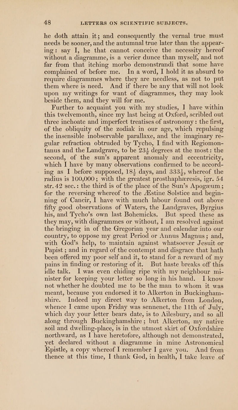 he doth attain it; and consequently the vernal true must needs be sooner, and the autumnal true later than the appear- ing: say I, he that cannot conceive the necessity hereof without a diagramme, is a verier dunce than myself, and not far from that itching morbo demonstrandi that some have complained of before me. In a word, I hold it as absurd to require diagrammes where they are needless, as not to put them where is need. And if there be any that will not look upon my writings for want of diagrammes, they may look beside them, and they will for me. Further to acquaint you with my studies, ] have within this twelvemonth, since my last being at Oxford, scribled out three inchoate and imperfect treatises of astronomy : the first, of the obliquity of the zodiak in our age, which repulsing the insensible inobservable parallaxe, and the imaginary re- gular refraction obtruded by Tycho, I find with Regiomon- tanus and the Landgrave, to be 233 degrees at the most: the second, of the sun’s apparent anomaly and eccentricity, which I have by many observations confirmed to be accord- ing as I before supposed, 183 days, and 3333, whereof the radius is 100,000; with the greatest prosthapheresis, igr. 54 str. 42 sec.: the third is of the place of the Sun’s Apogeeum ; for the reversing whereof to the Adstine Solstice and begin- ning of Cancir, I have with much labour found out above fifty good observations of Waters, the Landgraves, Byrgius his, and T'ycho’s own last Bohemicks. But speed these as they may, with diagrammes or without, [ am resolved against the bringing in of the Gregorian year and calendar into our country, to oppose my great Period or Annus Magnus; and, with God’s help, to maintain against whatsoever Jesuit or Papist ; and in regard of the contempt and disgrace that hath been offered my poor self and it, to stand for a reward of my pains in finding or restoring of it. But haste breaks off this idle talk. I was even chiding ripe with my neighbour mi- nister for keeping your letter so long in his hand. I know not whether he doubted me to be the man to whom it was meant, because you endorsed it to Alkerton in Buckingham- shire. Indeed my direct way to Alkerton from London, whence I came upon Friday was sennenet, the 11th of July, which day your letter bears date, is to Ailesbury, and so all along through Buckinghamshire; but Alkerton, my native soil and dwelling-place, is in the utmost skirt of Oxfordshire northward, as I have heretofore, although not demonstrated, yet declared without a diagramme in mine Astronomical Epistle, a copy whereof I remember I gave you. And from thence at this time, I thank God, in health, I take leave of