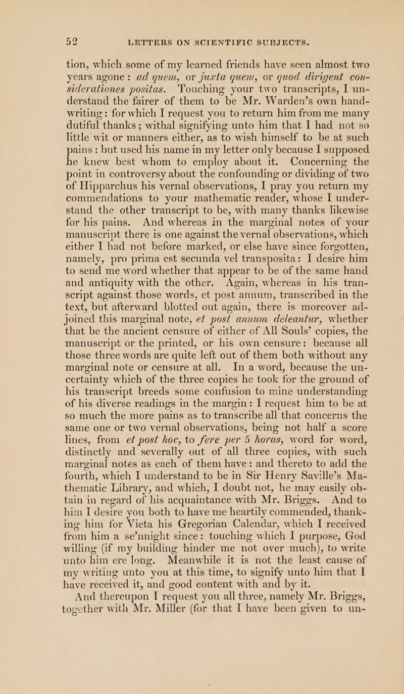 tion, which some of my learned friends have seen almost two years agone: ad quem, or juxta quem, or quod dirigent con- siderationes positas. ‘Touching your two transcripts, I un- derstand the fairer of them to be Mr. Warden’s own hand- writing: for which I request you to return him from me many dutiful thanks ; withal signifying unto him that I had not so little wit or manners either, as to wish himself to be at such pains: but used his name in my letter only because I supposed he knew best whom to employ about it. Concerning the point in controversy about the confounding or dividing of two of Hipparchus his vernal observations, I pray you return my commendations to your mathematic reader, whose I under- stand the other transcript to be, with many thanks likewise for his pains. And whereas in the marginal notes of your manuscript there is one against the vernal observations, which either I had not before marked, or else have since forgotten, namely, pro prima est secunda vel transposita: I desire him to send me word whether that appear to be of the same hand and antiquity with the other. Again, whereas in his tran- script against those words, et post annum, transcribed in the text, but afterward blotted out again, there is moreover ad- joined this marginal note, et post annum deleantur, whether that be the ancient censure of either of All Souls’ copies, the manuscript or the printed, or his own censure: because all those three words are quite left out of them both without any marginal note or censure at all. In a word, because the un- certainty which of the three copies he took for the ground of his transcript breeds some confusion to mine understanding of his diverse readings in the margin: I request him to be at so much the more pains as to transcribe all that concerns the same one or two vernal observations, being not half a score lines, from et post hoc, to fere per 5 horas, word for word, distinctly and severally out of all three copies, with such marginal notes as each of them have: and thereto to add the fourth, which I understand to be in Sir Henry Saville’s Ma- thematie Library, and which, I doubt not, he may easily ob- tain in regard of his acquaintance with Mr. Briggs. And to him I desire you both to have me heartily commended, thank- ing him for Vieta his Gregorian Calendar, which I received from him a se’nnight since: touching which I purpose, God willing (if my building hinder me not over much), to write unto him ere long. Meanwhile it is not the least cause of my writing unto you at this time, to signify unto him that I have received it, and good content with and by it. And thereupon I request you all three, namely Mr. Briggs, together with Mr. Miller (for that I have been given to un-