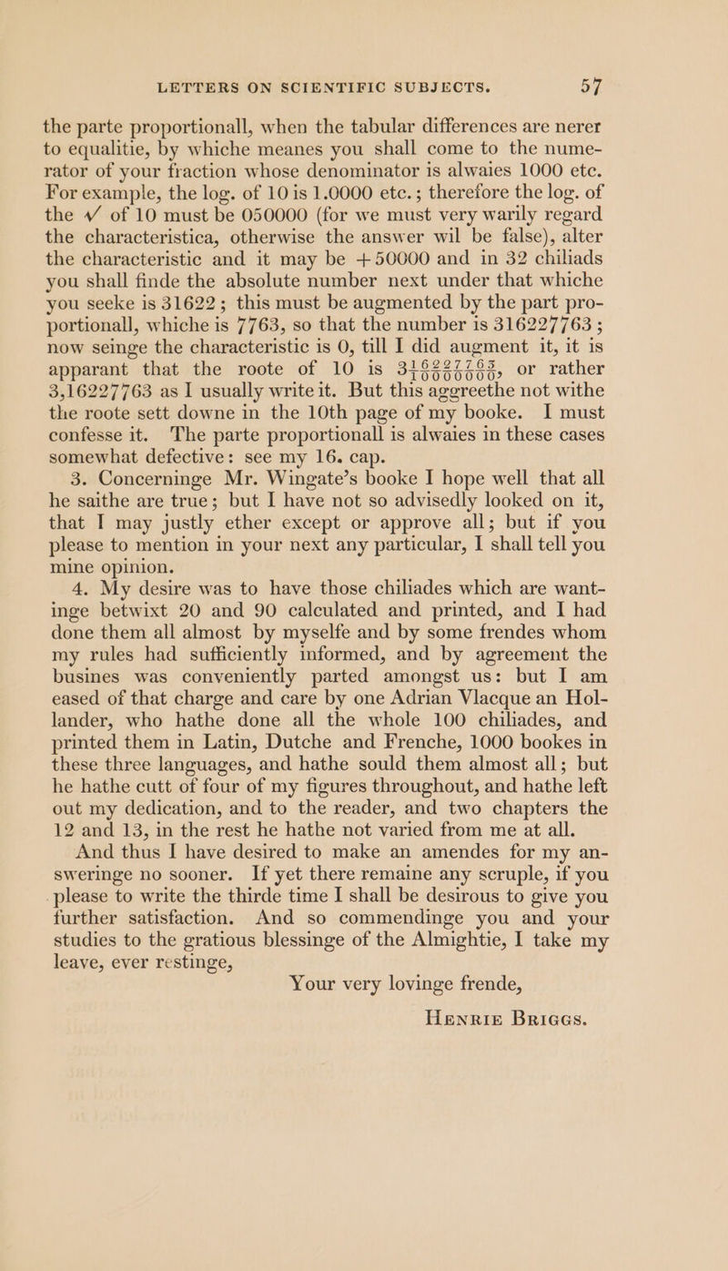 the parte proportionall, when the tabular differences are nerer to equalitie, by whiche meanes you shall come to the nume- rator of your fraction whose denominator is alwaies 1000 etc. For example, the log. of 10 is 1.0000 etc.; therefore the log. of the VW of 10 must be 050000 (for we must very warily regard the characteristica, otherwise the answer wil be false), alter the characteristic and it may be +50000 and in 32 chiliads you shall finde the absolute number next under that whiche you seeke is 31622; this must be augmented by the part pro- the roote sett downe in the 10th page of my booke. I must confesse it. The parte proportionall is alwaies in these cases somewhat defective: see my 16. cap. 3. Concerninge Mr. Wingate’s booke I hope well that all he saithe are true; but I have not so advisedly looked on it, that I may justly ether except or approve all; but if you please to mention in your next any particular, | shall tell you mine opinion. 4. My desire was to have those chiliades which are want- inge betwixt 20 and 90 calculated and printed, and I had done them all almost by myselfe and by some frendes whom my rules had sufficiently informed, and by agreement the busines was conveniently parted amongst us: but I am eased of that charge and care by one Adrian Vlacque an Hol- lander, who hathe done all the whole 100 chiliades, and printed them in Latin, Dutche and Frenche, 1000 bookes in these three languages, and hathe sould them almost all; but he hathe cutt of four of my figures throughout, and hathe left out my dedication, and to the reader, and two chapters the 12 and 13, in the rest he hathe not varied from me at all. And thus I have desired to make an amendes for my an- sweringe no sooner. If yet there remaine any scruple, if you please to write the thirde time I shall be desirous to give you further satisfaction. And so commendinge you and your studies to the gratious blessinge of the Almightie, I take my leave, ever restinge, Your very lovinge frende, HenrRIE BriGes.