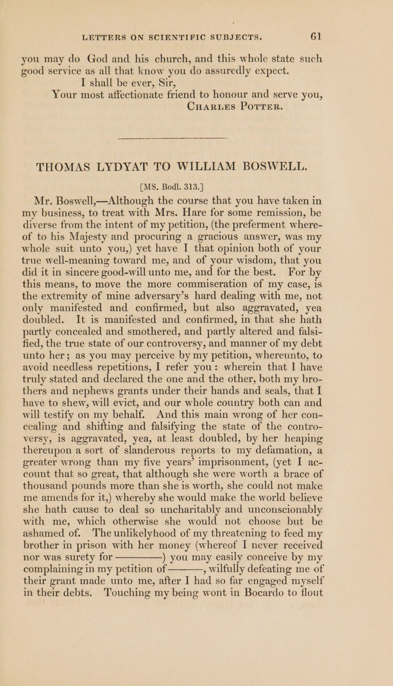 you may do God and his church, and this whole state such good service as all that know you do assuredly expect. I shall be ever, Sir, Your most affectionate friend to honour and serve you, CHARLES POTTER. THOMAS LYDYAT TO WILLIAM BOSWELL. [MS. Bodl. 313.] Mr. Boswell,—Although the course that you have taken in my business, to treat with Mrs. Hare for some remission, be diverse from the intent of my petition, (the preferment where- of to his Majesty and procuring a gracious answer, was my whole suit unto you,) yet have I that opinion both of your true well-meaning toward me, and of your wisdom, that you did it in sincere good-will unto me, and for the best. For by this means, to move the more commiseration of my case, is the extremity of mine adversary’s hard dealing with me, not only manifested and confirmed, but also aggravated, yea doubled. It is manifested and confirmed, in that she hath partly concealed and smothered, and partly altered and falsi- fied, the true state of our controversy, and manner of my debt unto her; as you may perceive by my petition, whereunto, to avoid needless repetitions, I refer you: wherein that | have truly stated and declared the one and the other, both my bro- thers and nephews grants under their hands and seals, that I have to shew, will evict, and our whole country both can and will testify on my behalf. And this main wrong of her con- cealing and shifting and falsifying the state of the contro- versy, is aggravated, yea, at least doubled, by her heaping thereupon a sort of slanderous reports to my defamation, a greater wrong than my five years’ imprisonment, (yet I ac- count that so great, that although she were worth a brace of thousand pounds more than she is worth, she could not make me amends for it,) whereby she would make the world believe she hath cause to deal so uncharitably and unconscionably with me, which otherwise she would not choose but be ashamed of. The unlikelyhood of my threatening to feed my brother in prison with her money (whereof I never received nor was surety for ) you may easily conceive by my complaining in my petition of — , wilfully defeating me of their grant made unto me, after I had so far engaged myself in their debts. ‘Touching my being wont in Bocardo to flout