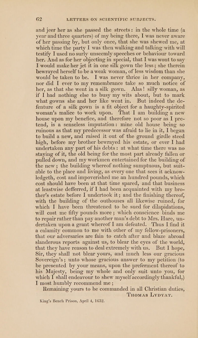 and jeer her as she passed the streets: in the whole time (a year and three quarters) of my being there, I was never aware of her passing by, but only once, that she was shewed me, at which time the party I was then walking and talking with will testify I used no surly unseemly speeches or behaviour toward her. And as for her objecting in special, that I was wont to say I would make her jet it in one silk gown the less; she therein bewrayed herself to be a weak woman, of less wisdom than she would be taken to be. J was never thrice in her company, nor did I ever to my remembrance take so much notice of her, as that she went in a silk gown. Alas! silly woman, as if I had nothing else to busy my wits about, but to mark what gowns she and her like went in. But indeed the de- fenture of a silk gown is a fit object for a haughty-spirited woman’s malice to work upon. That I am building a new house upon my benefice, and therefore not so poor as I pre- tend, is a senseless imputation: mine old house being so ruinous as that my predecessor was afraid to lie in it, I began to build a new, and raised it out of the ground girdle steed high, before my brother bewrayed his estate, or ever I had undertaken any part of his debts: at what time there was no staying of it, the old being for the most part already fallen or pulled down, and my workmen entertained for the building of the new; the building whereof nothing sumptuous, but suit- able to the place and living, as every one that sees it acknow- ledgeth, cost and impoverished me an hundred pounds, which cost should have been at that time spared, and that business at leastwise defferred, if I had been acquainted with my bro- ther’s estate before I undertook it; and the finishing thereof, with the building of the outhouses all likewise ruined, for which I have been threatened to be sued for dilapidations, will cost me fifty pounds more; which conscience binds me to repair rather than pay another man’s debt to Mrs. Hare, un- dertaken upon a grant whereof I am defeated. Thus I find it a calamity common to me with other of my fellow-prisoners, that our adversaries are fain to catch after and blaze abroad slanderous reports against us, to blear the eyes of the world, that they have reason to deal extremely with us. But I hope, Sir, they shall not blear yours, and much less our gracious Sovereign’s; unto whose gracious answer to my petition (to be presented by your means, upon the preferment thereof to his Majesty, being my whole and only suit unto you, for which I shall endeavour to shew myself accordingly thankful,) I most humbly recommend me ; Remaining yours to be commanded in all Christian duties, Tuomas Lypyat. King’s Bench Prison, April 4, 1632.