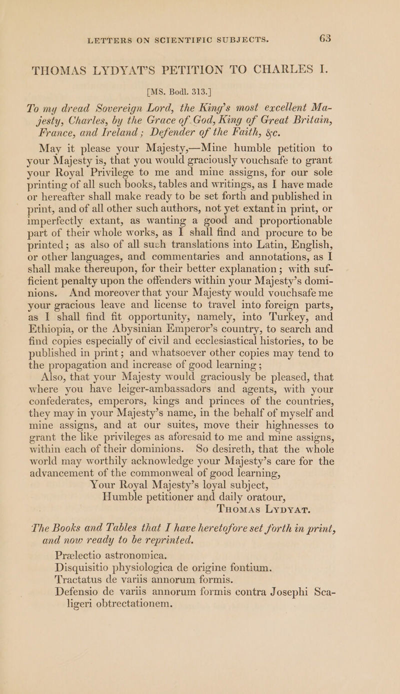 THOMAS LYDYAT’S PETITION TO CHARLES I. [MS. Bodl. 313.] To my dread Sovereign Lord, the King’s most excellent Ma- jesty, Charles, by the Grace of.God, King of Great Britain, France, and Ireland ; Defender of the Faith, &amp;c. May it please your Majesty,—Mine humble petition to your Majesty is, that you would graciously vouchsafe to grant your Royal Privilege to me and mine assigns, for our sole printing of all such books, tables and writings, as I have made or hereafter shall make ready to be set forth and published in print, and of all other such authors, not yet extant in print, or imperfectly extant, as wanting a good and proportionable part of their whole works, as I shall find and procure to be printed; as also of all such translations into Latin, English, or other languages, and commentaries and annotations, as I shall make thereupon, for their better explanation; with suf- ficient penalty upon the offenders within your Majesty’s domi- nions. And moreover that your Majesty would vouchsafe me your gracious leave and license to travel into foreign parts, as I shall find fit opportunity, namely, into Turkey, and Ethiopia, or the Abysinian Emperor’s country, to search and find copies especially of civil and ecclesiastical histories, to be published in print ; and whatsoever other copies may tend to the propagation and increase of good learning ; Also, that your Majesty would graciously be pleased, that where you have leiger-ambassadors and agents, with your confederates, emperors, kings and princes of the countries, they may in your Majesty’s name, in the behalf of myself and mine assigns, and at our suites, move their highnesses to grant the like privileges as aforesaid to me and mine assigns, within each of their dominions. So desireth, that the whole world may worthily acknowledge your Majesty’s care for the advancement of the commonweal of good learning, Your Royal Majesty’s loyal subject, Humble petitioner and daily oratour, Tuomas Lypyart. The Books and Tables that I have heretofore set forth in print, and now ready to be reprinted. Preelectio astronomica. Disquisitio physiologica de origine fontium. Tractatus de variis annorum formis. Defensio de variis annorum formis contra Josephi Sca- ligeri obtrectationem.