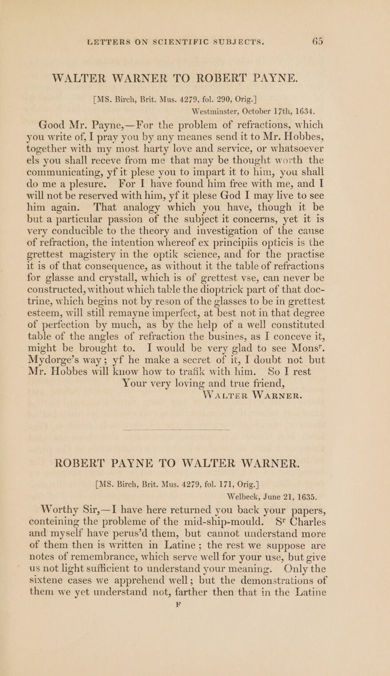 WALTER WARNER TO ROBERT PAYNE. [MS. Birch, Brit. Mus. 4279, fol. 290, Orig. | Westminster, October 17th, 1634. Good Mr. Payne,—For the problem of refractions, which you write of, I pray you by any meanes send it to Mr. Hobbes, together with my most harty love and service, or whatsoever els you shall receve from me that may be thought worth the communicating, yf it plese you to impart it to him, you shall do me a plesure. For I have found him free with me, and I will not be reserved with him, yf it plese God I may live to see him again. That analogy which you have, though it be but a particular passion of the subject it concerns, yet it is very conducible to the theory and investigation of the cause of refraction, the intention whereof ex principiis opticis 1s the grettest magistery in the optik science, and for the practise it is of that consequence, as without it the table of refractions for glasse and crystall, which is of grettest vse, can never be constructed, without which table the dioptrick part of that doc- trine, which begins not by reson of the glasses to be in grettest esteem, will still remayne imperfect, at best not in that degree of perfection by much, as by the help of a well constituted table of the angles of refraction the busines, as I conceve it, might be brought to. I would be very glad to see Mons. Mydorge’s way; yf he make a secret of it, I doubt not but Mr. Hobbes will know how to trafik with him. So I rest Your very loving and true friend, WALTER WARNER. ROBERT PAYNE TO WALTER WARNER. [MS. Birch, Brit. Mus. 4279, fol. 171, Orig.] Welbeck, June 21, 1635. Worthy Sir,—I have here returned you back your papers, conteining the probleme of the mid-ship-mould. S* Charles and myself have perus’d them, but cannot understand more of them then is written in Latine; the rest we suppose are notes of remembrance, which serve well for your use, but give us not light sufficient to understand your meaning. Only the sixtene cases we apprehend well; but the demonstrations of them we yet understand not, farther then that in the Latine F