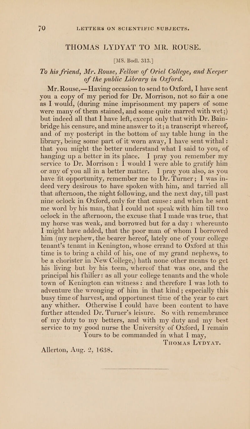 THOMAS LYDYAT TO MR. ROUSE. [MS. Bodl. 313.] To his friend, Mr. Rouse, Fellow of Oriel College, and Keeper of the public Library in Oxford. Mr. Rouse,— Having occasion to send to Oxford, I have sent you a copy of my period for Dr. Morrison, not so fair a one as I would, (during mine imprisonment my papers of some were many of them stained, and some quite marred with wet;) but indeed all that I have left, except only that with Dr. Bain- bridge his censure, and mine answer to it; a transcript whereof, and of my postcript in the bottom of my table hung in the library, being some part of it worn away, I have sent withal : that you might the better understand what I said to you, of hanging up a better in its place. I pray you remember my service to Dr. Morrison: I would I were able to gratify him or any of you all in a better matter. I pray you also, as you have fit opportunity, remember me to Dr. Turner; I was in- deed very desirous to have spoken with him, and tarried all that afternoon, the night following, and the next day, till past nine oclock in Oxford, only for that cause: and when he sent me word by his man, that I could not speak with him till two oclock in the afternoon, the excuse that I made was true, that my horse was weak, and borrowed but for a day: whereunto I might have added, that the poor man of whom I borrowed him (my nephew, the bearer hereof, lately one of your college tenant’s tenant in Kenington, whose errand to Oxford at this time is to bring a child of his, one of my grand nephews, to be a chorister in New College,) hath none other means to get his living but by his teem, whereof that was one, and the principal his filler: as all your college tenants and the whole town of Kenington can witness: and therefore I was loth to adventure the wronging of him in that kind; especially this busy time of harvest, and opportunest time of the year to cart any whither. Otherwise I could have been content to have further attended Dr. Turner’s leisure. So with remembrance of my duty to my betters, and with my duty and my best service to my good nurse the University of Oxford, I remain Yours to be commanded in what [I may, THomas Lypyart. Allerton, Aug. 2, 1638.