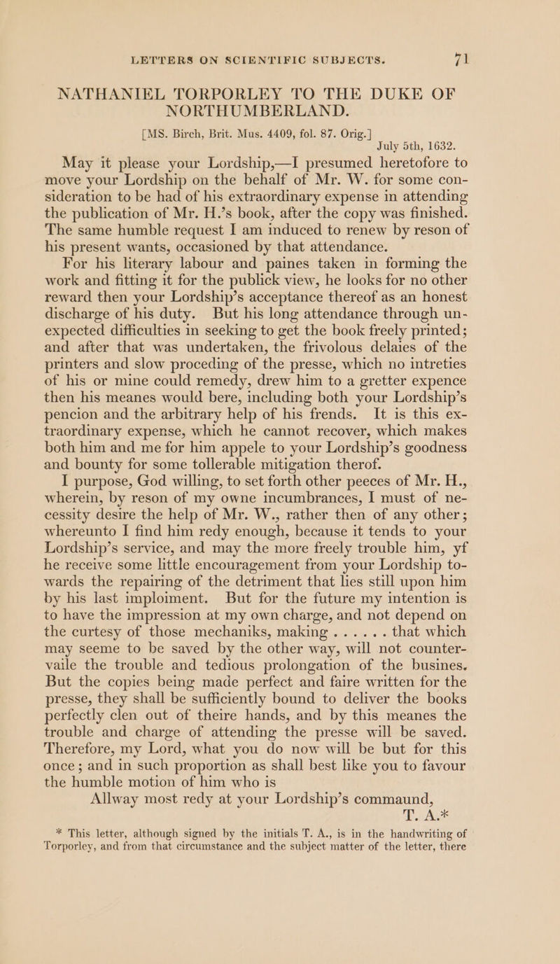 NATHANIEL TORPORLEY TO THE DUKE OF NORTHUMBERLAND. [MS. Birch, Brit. Mus. 4409, fol. 87. Orig. ] July 5th, 1632. May it please your Lordship,—I presumed heretofore to move your Lordship on the behalf of Mr. W. for some con- sideration to be had of his extraordinary expense in attending the publication of Mr. H.’s book, after the copy was finished. The same humble request I am induced to renew by reson of his present wants, occasioned by that attendance. For his literary labour and paines taken in forming the work and fitting it for the publick view, he looks for no other reward then your Lordship’s acceptance thereof as an honest discharge of his duty. But his long attendance through un- expected difficulties in seeking to get the book freely printed; and after that was undertaken, the frivolous delaies of the printers and slow proceding of the presse, which no intreties of his or mine could remedy, drew him to a gretter expence then his meanes would bere, including both your Lordship’s pencion and the arbitrary help of his frends. It is this ex- traordinary expense, which he cannot recover, which makes both him and me for him appele to your Lordship’s goodness and bounty for some tollerable mitigation therof. I purpose, God willing, to set forth other peeces of Mr. H., wherein, by reson of my owne incumbrances, I must of ne- cessity desire the help of Mr. W., rather then of any other; whereunto I find him redy enough, because it tends to your Lordship’s service, and may the more freely trouble him, yf he receive some little encouragement from your Lordship to- wards the repairing of the detriment that lies still upon him by his last imploiment. But for the future my intention is to have the impression at my own charge, and not depend on the curtesy of those mechaniks, making ...... that which may seeme to be saved by the other way, will not counter- vaile the trouble and tedious prolongation of the busines. But the copies being made perfect and faire written for the presse, they shall be sufficiently bound to deliver the books perfectly clen out of theire hands, and by this meanes the trouble and charge of attending the presse will be saved. Therefore, my Lord, what you do now will be but for this once; and in such proportion as shall best like you to favour the humble motion of him who is Allway most redy at your Lordship’s commaund, Pua * This letter, although signed by the initials T. A., is in the handwriting of Torporley, and from that circumstance and the subject matter of the letter, there