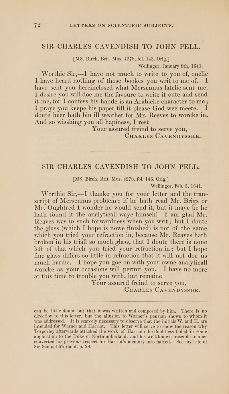 STR CHARLES CAVENDISH TO JOHN PELL. [MS. Birch, Brit. Mus. 4278, fol. 143. Orig.] Wellingor, January 8th, 1641. Worthie Sir,—I have not much to write to you of, onelie I have heard nothing of those bookes you writ to me of. I have sent you hereinclosed what Mersennus latelie sent me. I desire you will doe me the favoure to write it oute and send it me, for I confess his hande is an Arabicke character to me ; I praye you keepe his paper till it please God wee meete. I doute heer hath bin ill weather for Mr. Reeves to worcke in. And so wisshing you all hapiness, I rest Your assured freind to serve you, CHARLES CAVENDYSSHE. SIR CHARLES CAVENDISH TO JOHN PELL. [MS. Birch, Brit. Mus. 4278, fol. 146. Orig. ] Wellingor, Feb. 5, 1641. Worthie Sir,—I thanke you for your letter and the tran- script of Mersennus problem ; if he hath read Mr. Brigs or Mr. Oughtred I wonder he would send it, but it maye be he hath found it the analyticall waye himself. I am glad Mr. Reaves was in such forwardness when you writ; but I doute the glass (which I hope is nowe finished) is not of the same which you tried your refraction in, because Mr. Reaves hath broken in his triall so much glass, that I doute there is none left of that which you tried your refraction in; but I hope fine glass differs so little in refraction that it will not doe us much harme. I hope you goe on with your owne analytical! worcke as your occasions will permit you. I have no more at this time to trouble you with, but remaine Your assured freind to serve you, CuaRLes CAVENDYSSHE. can be little doubt but that it was written and composed by him. There is no direction to this letter, but the allusion to Warner’s pension shows to whom it was addressed. It is scarcely necessary to observe that the initials W. and H. are intended for Warner and Harriot. This letter will serve to show the reason why Torporley afterwards attacked the work of Harriot: he doubtless failed in some application to the Duke of Northumberland, and his well-known irascible temper converted his previous respect for Harriot’s memory into hatred. See my Life of Sir Samuel Morland, p. 28.