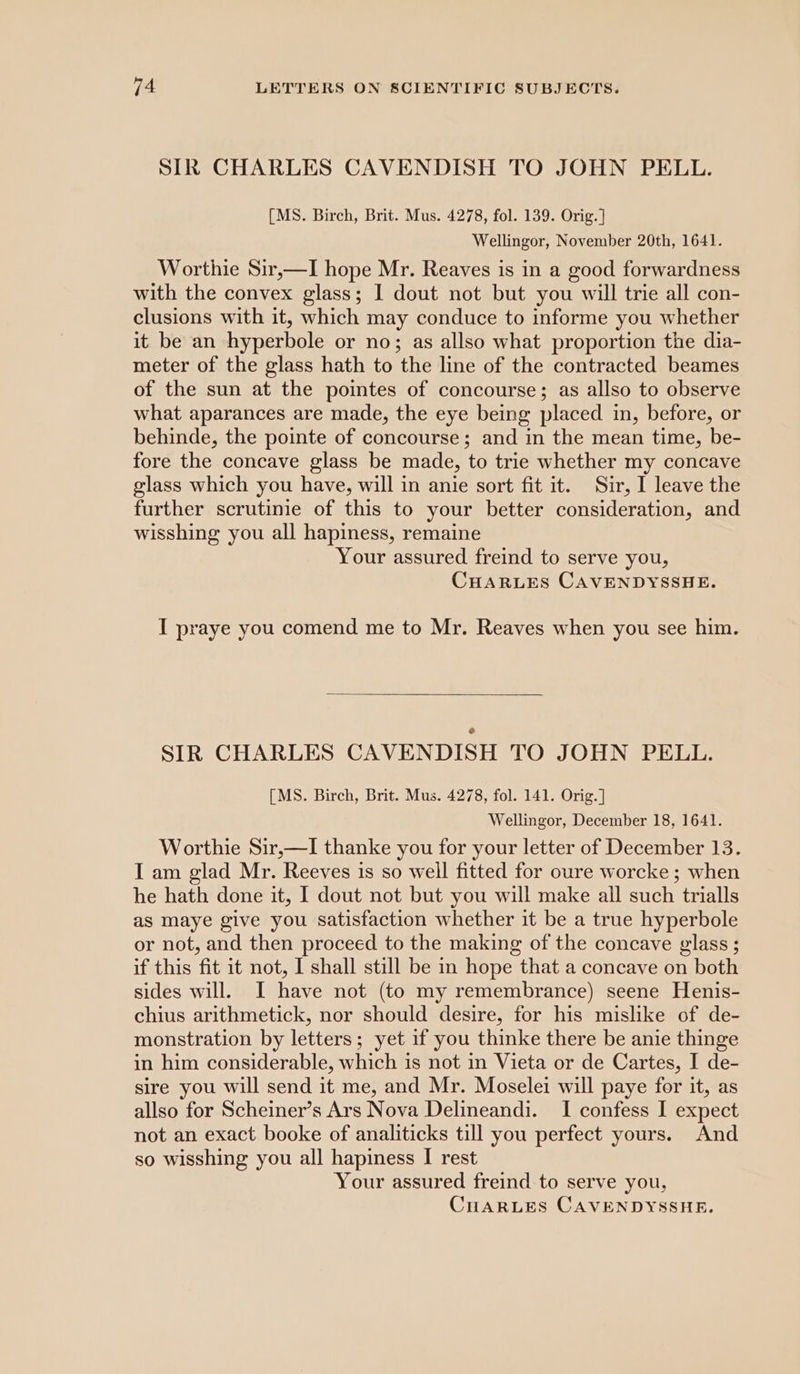 SIR CHARLES CAVENDISH TO JOHN PELL. [MS. Birch, Brit. Mus. 4278, fol. 139. Orig. ] Wellingor, November 20th, 1641. Worthie Sir,—I hope Mr. Reaves is in a good forwardness with the convex glass; I dout not but you will trie all con- clusions with it, which may conduce to informe you whether it be an hyperbole or no; as allso what proportion the dia- meter of the glass hath to the line of the contracted beames of the sun at the pointes of concourse; as allso to observe what aparances are made, the eye being placed in, before, or behinde, the pointe of concourse; and in the mean time, be- fore the concave glass be made, to trie whether my concave glass which you have, will in anie sort fit it. Sir, I leave the further scrutinie of this to your better consideration, and wisshing you all hapiness, remaine Your assured freind to serve you, CHARLES CAVENDYSSHE. I praye you comend me to Mr. Reaves when you see him. SIR CHARLES CAVENDISH TO JOHN PELL. [MS. Birch, Brit. Mus. 4278, fol. 141. Orig.] Wellingor, December 18, 1641. Worthie Sir,—I thanke you for your letter of December 13. I am glad Mr. Reeves 1s so well fitted for oure worcke ; when he hath done it, I dout not but you will make all such trialls as maye give you satisfaction whether it be a true hyperbole or not, and then proceed to the making of the concave glass ; if this fit it not, I shall still be in hope that a concave on both sides will. I have not (to my remembrance) seene Henis- chius arithmetick, nor should desire, for his mislike of de- monstration by letters; yet if you thinke there be anie thinge in him considerable, which is not in Vieta or de Cartes, I de- sire you will send it me, and Mr. Moselei will paye for it, as allso for Scheiner’s Ars Nova Delineandi. I confess I expect not an exact booke of analiticks till you perfect yours. And so wisshing you all hapiness I rest Your assured freind to serve you,