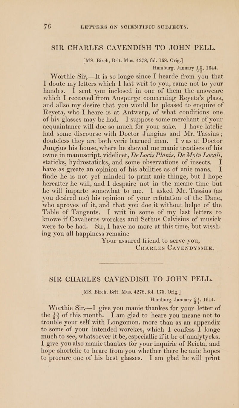 SIR CHARLES CAVENDISH TO JOHN PELL. [MS. Birch, Brit. Mus. 4278, fol. 168. Orig.] Hamburg, January ae 1644. Worthie Sir,—It is so longe since I hearde from you that I doute my letters which I last writ to you, came not to your handes. I sent you inclosed in one of them the answeare which I receaved from Auspurge concerning Reyeta’s glass, and allso my desire that you would be pleased to enquire of Reyeta, who | heare is at Antwerp, of what conditions one of his glasses may be had. I suppose some merchant of your acquaintance will doe so much for your sake. I have latelie had some discourse with Doctor Jungius and Mr. Tassius ; douteless they are both verie learned men. I was at Doctor Jungius his house, where he shewed me manie treatises of his owne in manuscript, videlicet, De Locis Planis, De Motu Local, staticks, hydrostaticks, and some observations of insects. I have as greate an opinion of his abilities as of anie mans. I finde he is not yet minded to print anie thinge, but I hope hereafter he will, and I despaire not in the meane time but he will imparte somewhat to me. I asked Mr. Tassius (as you desired me) his opinion of your refutation of the Dane, who aproves of it, and that you doe it without helpe of the Table of Tangents. I writ in some of my last letters to knowe if Cavalieros worckes and Sethus Calvisius of musick were to be had. Sir, I have no more at this time, but wissh- ing you all happiness remaine Your assured friend to serve you, CHARLES CAVENDYSSHE. SIR CHARLES CAVENDISH TO JOHN PELL. [MS. Birch, Brit. Mus. 4278, fol. 175. Orig. ] Hamburg, January Zt, 1644. Worthie Sir,—I give you manie thankes for your letter of the 3° of this month. I am glad to heare you meane not to trouble your self with Longomon. more than as an appendix to some of your intended worckes, which I confess I longe much to see, whatsoever it be, especiallie if it be of analytycks. I give you also manie thankes for your inquirie of Reieta, and hope shortelie to heare from you whether there be anie hopes to procure one of his best glasses. I am glad he will print