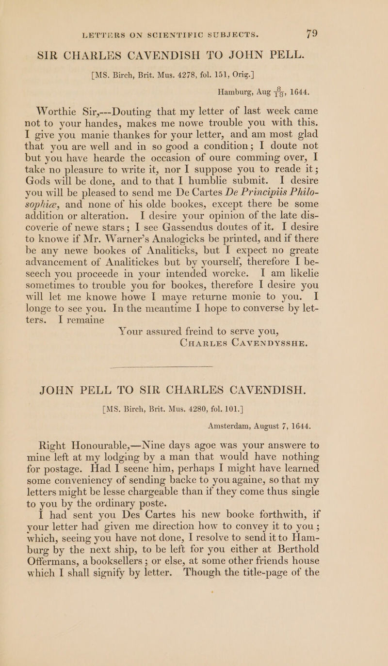 SIR CHARLES CAVENDISH TO JOHN PELL. [MS. Birch, Brit. Mus. 4278, fol. 151, Orig.] Hamburg, Aug zis, 1644, Worthie Sir,---Douting that my letter of last week came not to your handes, makes me nowe trouble you with this. I give you manie thankes for your letter, and am most glad that you are well and in so good a condition; I doute not but you have hearde the occasion of oure comming over, | take no pleasure to write it, nor I suppose you to reade it; Gods will be done, and to that I humblie submit. I desire you will be pleased to send me De Cartes De Principiis Philo- sophie, and none of his olde bookes, except there be some addition or alteration. I desire your opinion of the late dis- coverie of newe stars; I see Gassendus doutes of it. I desire to knowe if Mr. Warner’s Analogicks be printed, and if there be any newe bookes of Analiticks, but I expect no greate advancement of Analitickes but by yourself, therefore I be- seech you proceede in your intended worcke. I am likelie sometimes to trouble you for bookes, therefore I desire you will let me knowe howe I maye returne monie to you. I longe to see you. In the meantime I hope to converse by let- ters. J remaine Your assured freind to serve you, CHARLES CAVENDYSSHE. JOHN PELL TO SIR CHARLES CAVENDISH. [MS. Birch, Brit. Mus. 4280, fol. 101.] Amsterdam, August 7, 1644. Right Honourable,—Nine days agoe was your answere to mine left at my lodging by a man that would have nothing for postage. Had I seene him, perhaps I might have learned some conveniency of sending backe to you againe, so that my letters might be lesse chargeable than if they come thus single to you by the ordinary poste. 1 had sent you Des Cartes his new booke forthwith, if your letter had given me direction how to convey it to you; which, seeing you have not done, I resolve to send it to Ham- burg by the next ship, to be left for you either at Berthold Offermans, a booksellers ; or else, at some other friends house which I shall signify by letter. Though the title-page of the