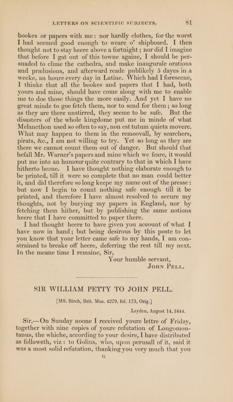 bookes or papers with me: nor hardly clothes, for the worst I had seemed good enough to weare o? shipboard. I then thought not to stay heere above a fortnight ; nor did I imagine that before I gat out of this towne againe, I should be per- suaded to clime the cathedra, and make inaugurale orations and prelusions, and afterward reade publikely 5 dayes in.a weeke, an houre every day in Latine. Which had I foreseene, I thinke that all the bookes and papers that I had, both yours and mine, should have come along with me to enable me to doe those things the more easily. And yet I have no great minde to goe fetch them, nor to send for them; so long as they are there unstirred, they seeme to be safe. But the disasters of the whole kingdome put me in minde of what Melancthon used so often to say, non est tutum quieta movere. What may happen to them in the remoovall, by searchers, pirats, &amp;c., J am not willing to try. Yet so long as they are there we cannot count them out of danger. But should that befall Mr. Warner’s papers and mine which we feare, it would put me into an humour quite contrary to that in which I have hitherto beene. I have thought nothing elaborate enough to be printed, till it were so complete that no man could better it, and did therefore so long keepe my name out of the presse : but now I begin to count nothing safe enough till it be printed, and therefore I have almost resolved to secure my thoughts, not by burying my papers in England, nor by fetching them hither, but by publishing the same notions heere that I have committed to paper there. I had thought heere to have given you aceount of what I have now in hand; but being desirous by this poste to let you know that your letter came safe to my hands, I am con- strained to breake off heere, deferring the rest till my next. In the meane time I remaine, Sir, Your humble servant, JouN Pent. SIR WILLIAM PETTY TO JOHN PELL. [MS. Birch, Brit. Mus. 4279, fol. 173, Orig.] Leyden, August 14, 1644. Sir,— On Sunday noone I received youre lettre of Friday, together with nine copies of youre refutation of Longomon- tanus, the whiche, according to your desire, I have distributed as followeth, viz: to Golius, who, upon perusall of it, said it was a most solid refutation, thanking you very much that you