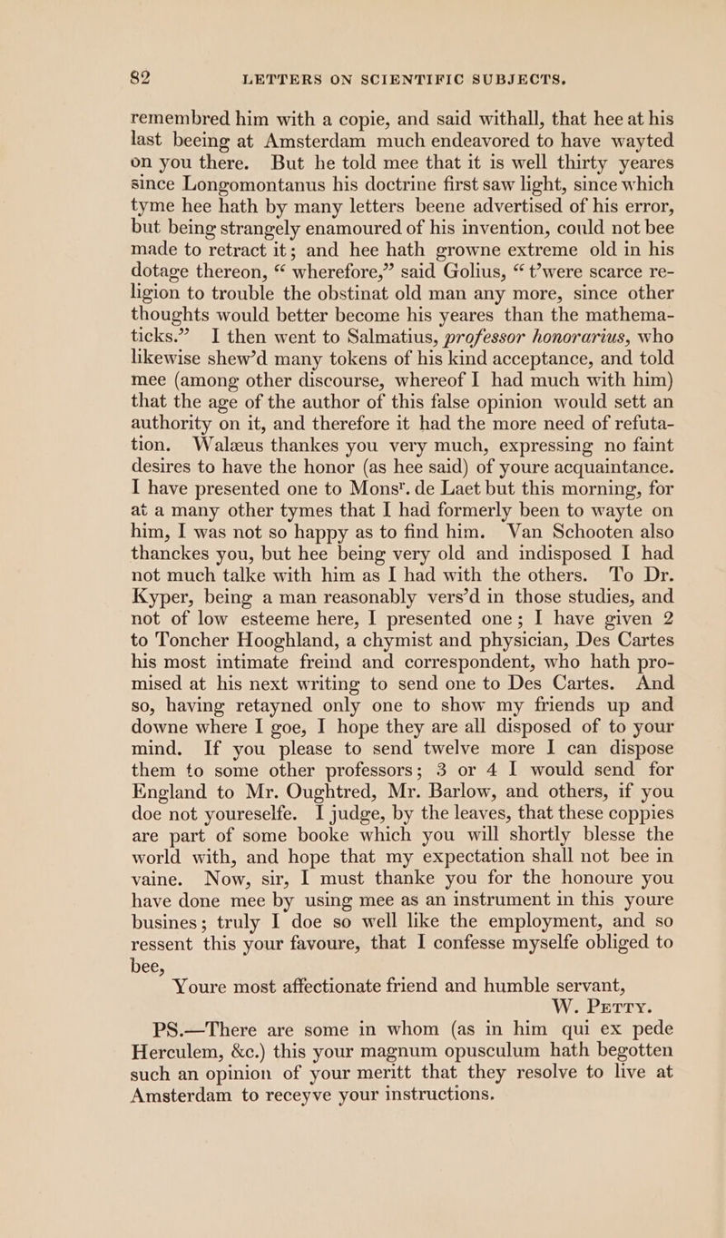 remembred him with a copie, and said withall, that hee at his last beeing at Amsterdam much endeavored to have wayted on you there. But he told mee that it is well thirty yeares since Longomontanus his doctrine first saw light, since which tyme hee hath by many letters beene advertised of his error, but being strangely enamoured of his invention, could not bee made to retract it; and hee hath growne extreme old in his dotage thereon, “ wherefore,” said Golius, “ t’were scarce re- ligion to trouble the obstinat old man any more, since other thoughts would better become his yeares than the mathema- ticks.” I then went to Salmatius, professor honorarius, who likewise shew’d many tokens of his kind acceptance, and told mee (among other discourse, whereof I had much with him) that the age of the author of this false opinion would sett an authority on it, and therefore it had the more need of refuta- tion. Walzeus thankes you very much, expressing no faint desires to have the honor (as hee said) of youre acquaintance. I have presented one to Mons’. de Laet but this morning, for at a many other tymes that I had formerly been to wayte on him, I was not so happy as to find him. Van Schooten also thanckes you, but hee being very old and indisposed I had not much talke with him as [ had with the others. To Dr. Kyper, being a man reasonably vers’d in those studies, and not of low esteeme here, I presented one; I have given 2 to Toncher Hooghland, a chymist and physician, Des Cartes his most intimate fremd and correspondent, who hath pro- mised at his next writing to send one to Des Cartes. And so, having retayned only one to show my friends up and downe where I goe, I hope they are all disposed of to your mind. If you please to send twelve more I can dispose them to some other professors; 3 or 4 I would send for England to Mr. Oughtred, Mr. Barlow, and others, if you doe not youreselfe. I judge, by the leaves, that these coppies are part of some booke which you will shortly blesse the world with, and hope that my expectation shall not bee in vaine. Now, sir, I must thanke you for the honoure you have done mee by using mee as an instrument in this youre busines; truly I doe so well like the employment, and so ressent this your favoure, that I confesse myselfe obliged to bee, Youre most affectionate friend and humble servant, W. Petry. PS.—There are some in whom (as in him qui ex pede Herculem, &amp;c.) this your magnum opusculum hath begotten such an opinion of your meritt that they resolve to live at Amsterdam to receyve your instructions.