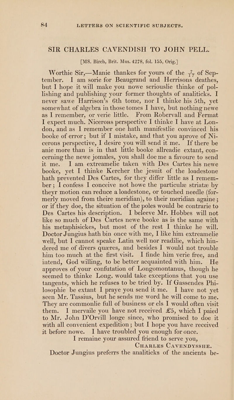 SIR CHARLES CAVENDISH TO JOHN PELL. [MS. Birch, Brit. Mus. 4278, fol. 155, Orig. ] Worthie Sir,—Manie thankes for yours of the 7 of Sep- tember. I am sorie for Beaugrand and Herrisons deathes, but I hope it will make you nowe seriouslie thinke of pol- lishing and publishing your former thoughts of analiticks. I never sawe Harrison’s 6th tome, nor I thinke his 5th, yet somewhat of algebra in those tomes I have, but nothing newe as I remember, or verie little. From Robervall and Fermat I expect much. Nicerons perspective I thinke I have at Lon- don, and as I remember one hath manifestlie convinced his booke of error; but if I mistake, and that you aprove of Ni- cerons perspective, I desire you will send it me. If there be anie more than is in that little booke allreadie extant, con- cerning the newe jomales, you shall doe me a favoure to send it me. I am extreamelie taken with Des Cartes his newe booke, yet I thinke Kercher the jesuit of the loadestone hath prevented Des Cartes, for they differ little as I remem- ber; I confess I conceive not howe the particule striate by theyr motion can reduce a loadestone, or touched needle (for- merly moved from theire meridian), to their meridian againe ; or if they doe, the situation of the poles would be contrarie to Des Cartes his description. I beleeve Mr. Hobbes will not like so much of Des Cartes newe booke as is the same with his metaphisickes, but most of the rest I thinke he will. Doctor Jungius hath bin once with me, I like him extreamelie well, but I cannot speake Latin well nor readilie, which hin- dered me of divers queres, and besides I would not trouble him too much at the first visit. I finde him verie free, and intend, God willing, to be better acquainted with him. He approves of your confutation of Longomontanus, though he seemed to thinke Long. would take exceptions that you use tangents, which he refuses to be tried by. If Gassendes Phi- losophie be extant I praye you send it me. I have not yet seen Mr. Tassius, but he sends me word he will come to me. They are commonlie full of business or els I would often visit them. I mervaile you have not received £5, which I paied to Mr. John D’Orvill longe since, who promised to doe it with all convenient expedition ; but I hope you have received it before nowe. I have troubled you enough for once. I remaine your assured friend to serve you, CHARLES CAVENDYSSHE. Doctor Jungius preferrs the analiticks of the ancients be-