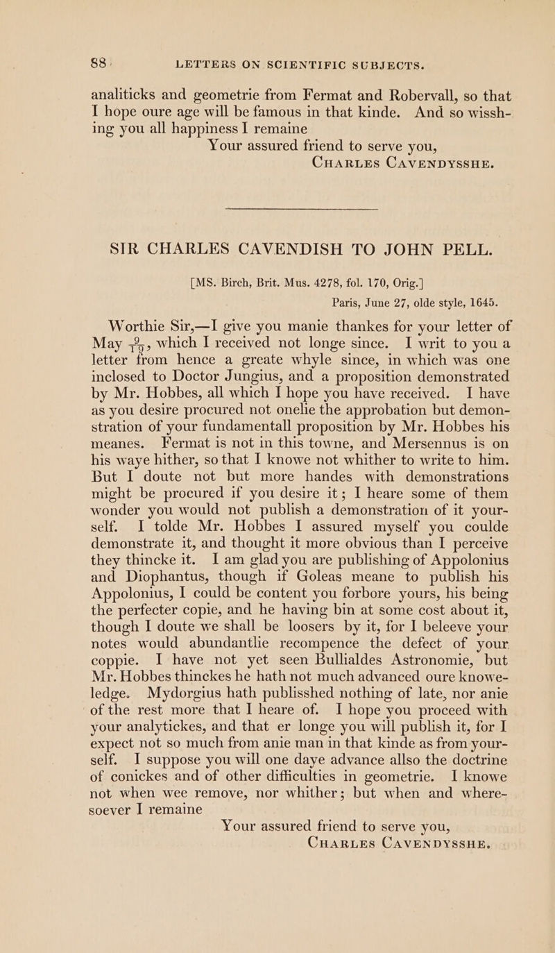 analiticks and geometrie from Fermat and Robervall, so that I hope oure age will be famous in that kinde. And so wissh- ing you all happiness I remaine Your assured friend to serve you, CHARLES CAVENDYSSHE. SIR CHARLES CAVENDISH TO JOHN PELL. [MS. Birch, Brit. Mus. 4278, fol. 170, Orig. ] Paris, June 27, olde style, 1645. ionic Sir,—I give you manie thankes for your letter of May ;3,, which I received not longe since. I writ to you a letter ‘from hence a greate whyle since, in which was one inclosed to Doctor Jungius, and a proposition demonstrated by Mr. Hobbes, all which I hope you have received. I have as you desire procured not onelie the approbation but demon- stration of your fundamentall proposition by Mr. Hobbes his meanes. Fermat is not in this towne, and Mersennus is on his waye hither, so that I knowe not whither to write to him. But I doute not but more handes with demonstrations might be procured if you desire it; I heare some of them wonder you would not publish a demonstration of it your- self. I tolde Mr. Hobbes I assured myself you coulde demonstrate it, and thought it more obvious than I perceive they thincke it. I am glad you are publishing of Appolonius and Diophantus, though if Goleas meane to publish his Appolonius, I could be content you forbore yours, his being the perfecter copie, and he having bin at some cost about it, though I doute we shall be loosers by it, for I beleeve your notes would abundantlie recompence the detect of your coppie. I have not yet seen Bullialdes Astronomie, but Mr. Hobbes thinckes he hath not much advanced oure knowe- ledge. Mydorgius hath publisshed nothing of late, nor anie of the rest more that I heare of. I hope you proceed with your analytickes, and that er longe you will publish it, for I expect not so much from anie man in that kinde as from your- self. I suppose you will one daye advance allso the doctrine of conickes and of other difficulties in geometrie. I knowe not when wee remove, nor whither; but when and where- soever I remaine Your assured friend to serve you,