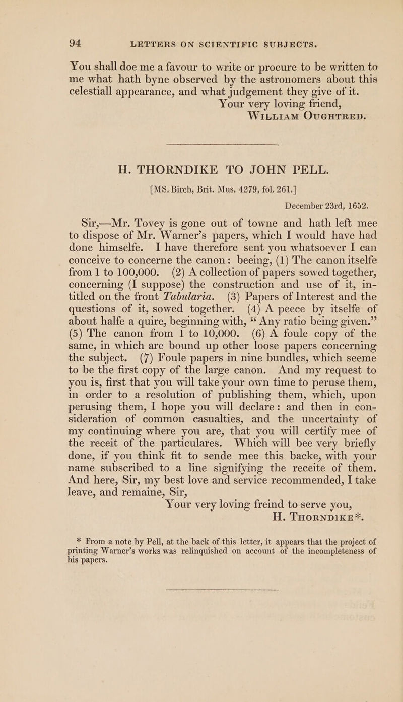 You shall doe me a favour to write or procure to be written to me what hath byne observed by the astronomers about this celestiall appearance, and what judgement they give of it. Your very loving friend, WILLIAM OUGHTRED. H. THORNDIKE TO JOHN PELL. [MS. Birch, Brit. Mus. 4279, fol. 261. ] December 23rd, 1652. Sir,—Mr. Tovey is gone out of towne and hath left mee to dispose of Mr. Warner’s papers, which I would have had done himselfe. I have therefore sent you whatsoever I can conceive to concerne the canon: beeing, (1) The canon itselfe from 1 to 100,000. (2) A collection of papers sowed together, concerning (I suppose) the construction and use of it, in- titled on the front Tabularia. (3) Papers of Interest and the questions of it, sowed together. (4) A peece by itselfe of about halfe a quire, beginning with, “ Any ratio being given.” (5) The canon from 1 to 10,000. (6) A foule copy of the same, in which are bound up other loose papers concerning the subject. (7) Foule papers in nine bundles, which seeme to be the first copy of the large canon. And my request to you is, first that you will take your own time to peruse them, in order to a resolution of publishing them, which, upon perusing them, I hope you will declare: and then in con- sideration of common casualties, and the uncertainty of my continuing where you are, that you will certify mee of the receit of the particulares. Which will bee very briefly done, if you think fit to sende mee this backe, with your name subscribed to a line signifying the receite of them. And here, Sir, my best love and service recommended, I take leave, and remaine, Sir, Your very loving freind to serve you, H. THornpike*. * From a note by Pell, at the back of this letter, it appears that the project of printing Warner’s works was relinquished on account of the incompleteness of his papers.