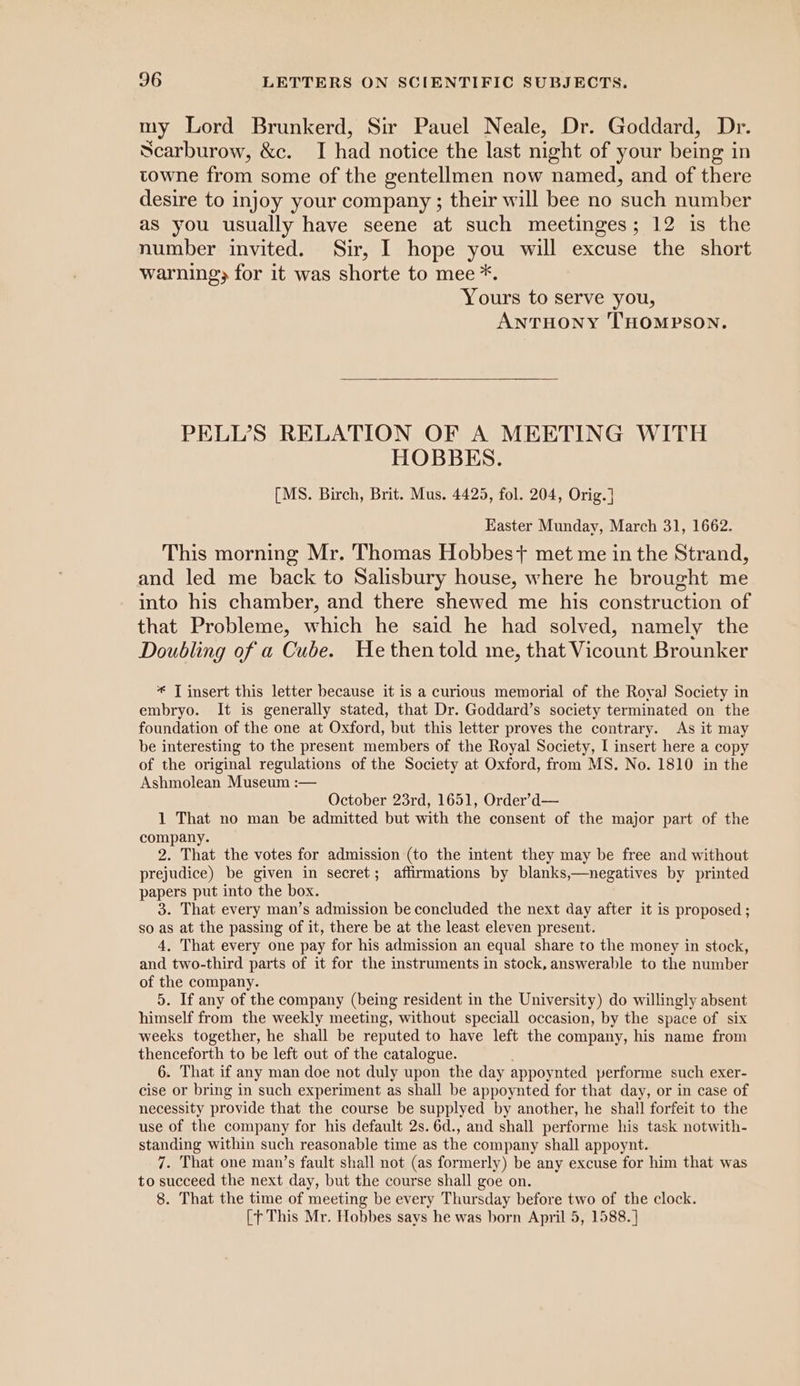 my Lord Brunkerd, Sir Pauel Neale, Dr. Goddard, Dr. Scarburow, &amp;c. I had notice the last night of your being in towne from some of the gentellmen now named, and of there desire to injoy your company ; their will bee no ‘such number as you usually have seene at such meetinges; 12 is the number invited. Sir, I hope you will excuse the short warning} for it was shorte to mee *. Yours to serve you, ANTHONY THOMPSON. PELL’S RELATION OF A MEETING WITH HOBBES. [MS. Birch, Brit. Mus. 4425, fol. 204, Orig.] Easter Munday, March 31, 1662. This morning Mr. Thomas Hobbes} met me in the Strand, and led me back to Salisbury house, where he brought me into his chamber, and there shewed me his construction of that Probleme, which he said he had solved, namely the Doubling of a Cube. He then told me, that Vicount Brounker * T insert this letter because it is a curious memorial of the Royal Society in embryo. It is generally stated, that Dr. Goddard’s society terminated on the foundation of the one at Oxford, but this letter proves the contrary. As it may be interesting to the present members of the Royal Society, I insert here a copy of the original regulations of the Society at Oxford, from MS. No. 1810 in the Ashmolean Museum :— October 23rd, 1651, Order’d— 1 That no man be admitted but with the consent of the major part of the company. 2. That the votes for admission (to the intent they may be free and without prejudice) be given in secret; affirmations by blanks,—negatives by printed papers put into the box. 3. That every man’s admission be concluded the next day after it is proposed; so as at the passing of it, there be at the least eleven present. 4, That every one pay for his admission an equal share to the money in stock, and two-third parts of it for the instruments in stock, answerable to the number of the company. 5. If any of the company (being resident in the University) do willingly absent himself from the weekly meeting, without speciall occasion, by the space of six weeks together, he shall be reputed to have left the company, his name from thenceforth to be left out of the catalogue. 6. That if any man doe not duly upon the day appoy nted performe such exer- cise or bring in such experiment as shall be appoynted for that day, or in case of necessity provide that the course be supplyed by another, he shall forfeit to the use of the company for his default 2s. 6d., and shall performe his task notwith- standing within such reasonable time as the company shall appoynt. 7. That one man’s fault shall not (as formerly) be any excuse for him that was to succeed the next day, but the course shall goe on. 8. That the time of meeting be every Thursday before two of the clock. [This Mr. Hobbes says he was born April 5, 1588. ]