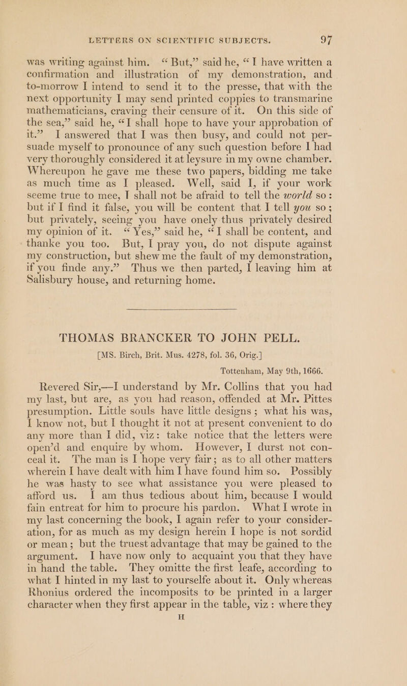 was writing against him. “ But,” said he, “I have written a confirmation and illustration of my demonstration, and to-morrow I intend to send it to the presse, that with the next opportunity I may send printed coppies to transmarine mathematicians, craving their censure of it. On this side of the sea,” said he, “I shall hope to have your approbation of it.’ I answered that I was then busy, and could not per- suade myself to pronounce of any such question before I had very thoroughly considered it at leysure in my owne chamber. Whereupon he gave me these two papers, bidding me take as much time as I pleased. Well, said I, if your work seeme true to mee, I shall not be afraid to tell the world so: but if I find it false, you will be content that I tell you so; but privately, seeing you have onely thus privately desired my opinion of it. “ Yes,” said he, “I shall be content, and thanke you too. But, I pray you, do not dispute against my construction, but shew me the fault of my demonstration, if you finde any.” Thus we then parted, I leaving him at Salisbury house, and returning home. THOMAS BRANCKER TO JOHN PELL. [MS. Birch, Brit. Mus. 4278, fol. 36, Orig. ] Tottenham, May 9th, 1666. Revered Sir,—I understand by Mr. Collins that you had my last, but are, as you had reason, offended at Mr. Pittes presumption. Little souls have little designs ; what his was, I know not, but I thought it not at present convenient to do any more than I did, viz: take notice that the letters were open’d and enquire by whom. However, 1 durst not con- ceal it. The man is I hope very fair; as to all other matters wherein I have dealt with him I have found him so. Possibly he was hasty to see what assistance you were pleased to afford us. I am thus tedious about him, because I would fain entreat for him to procure his pardon. What I wrote in my last concerning the book, I again refer to your consider- ation, for as much as my design herein I hope is not sordid or mean; but the truest advantage that may be gained to the argument. I have now only to acquaint you that they have in hand the table. They omitte the first leafe, according to what I hinted in my last to yourselfe about it. Only whereas Rhonius ordered the incomposits to be printed in a larger character when they first appear in the table, viz: where they H