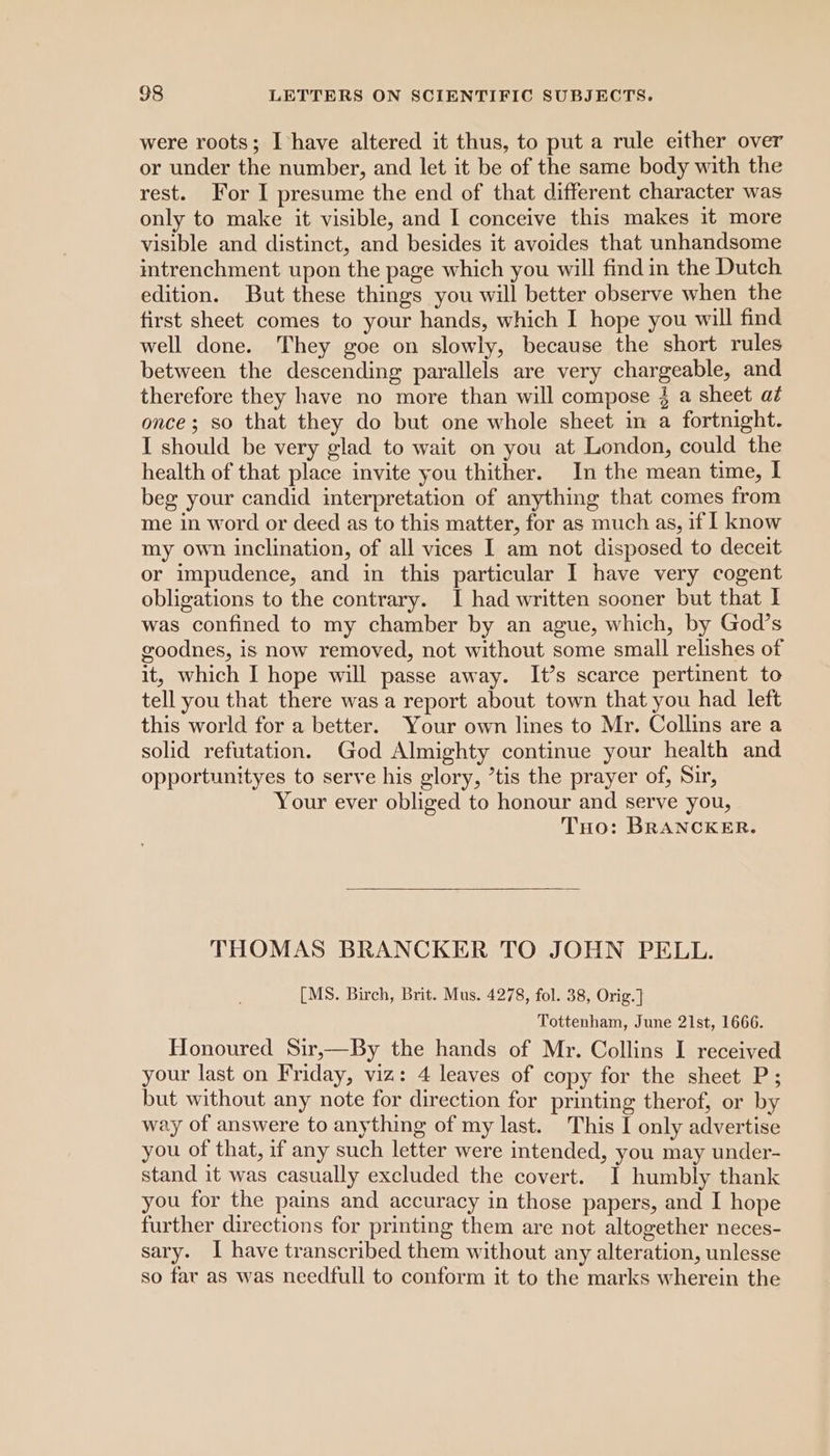 were roots; Ihave altered it thus, to put a rule either over or under the number, and let it be of the same body with the rest. For I presume the end of that different character was only to make it visible, and I conceive this makes 1t more visible and distinct, and besides it avoides that unhandsome intrenchment upon the page which you will find in the Dutch edition. But these things you will better observe when the first sheet comes to your hands, which I hope you will find well done. They goe on slowly, because the short rules between the descending parallels are very chargeable, and therefore they have no more than will compose 3 a sheet at once; so that they do but one whole sheet in a fortnight. I should be very glad to wait on you at London, could the health of that place invite you thither. In the mean time, I beg your candid interpretation of anything that comes from me in word or deed as to this matter, for as much as, if | know my own inclination, of all vices I am not disposed to deceit or impudence, and in this particular I have very cogent obligations to the contrary. I had written sooner but that | was confined to my chamber by an ague, which, by God’s goodnes, is now removed, not without some small relishes of it, which I hope will passe away. It’s scarce pertinent to tell you that there was a report about town that you had left this world for a better. Your own lines to Mr. Collins are a solid refutation. God Almighty continue your health and opportunityes to serve his glory, tis the prayer of, Sir, Your ever obliged to honour and serve you, THo: BRANCKER. THOMAS BRANCKER TO JOHN PELL. [MS. Birch, Brit. Mus. 4278, fol. 38, Orig.] Tottenham, June 21st, 1666. Honoured Sir,—By the hands of Mr. Collins I received your last on Friday, viz: 4 leaves of copy for the sheet P; but without any note for direction for printing therof, or by way of answere to anything of my last. This I only advertise you of that, if any such letter were intended, you may under- stand it was casually excluded the covert. I humbly thank you for the pains and accuracy in those papers, and I hope further directions for printing them are not altogether neces- sary. I have transcribed them without any alteration, unlesse so far as was needfull to conform it to the marks wherein the