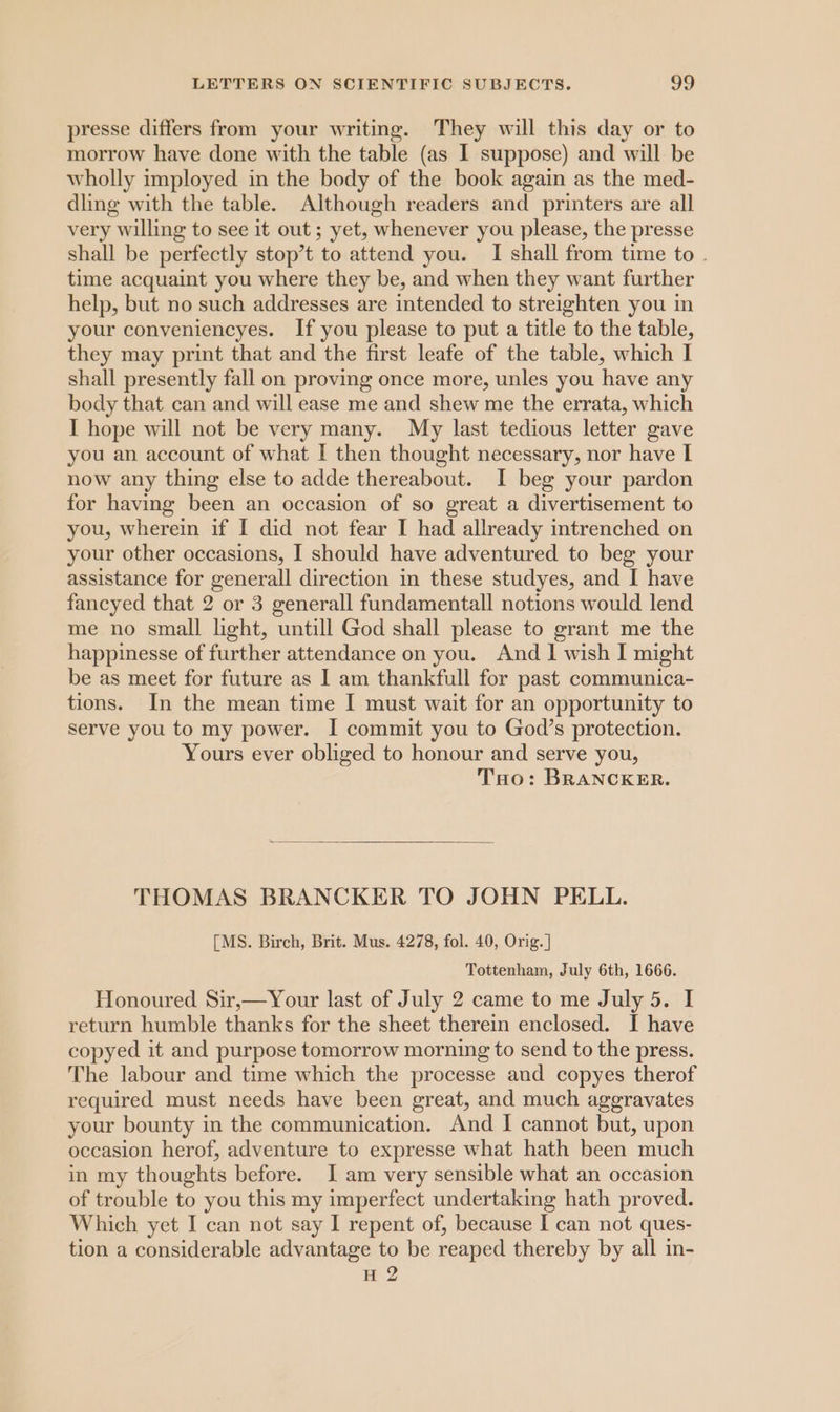 presse differs from your writing. They will this day or to morrow have done with the table (as I suppose) and will be wholly imployed in the body of the book again as the med- dling with the table. Although readers and printers are all very willing to see it out; yet, whenever you please, the presse shall be perfectly stop’t to attend you. I shall from time to . time acquaint you where they be, and when they want further help, but no such addresses are intended to streighten you in your conveniencyes. If you please to put a title to the table, they may print that and the first leafe of the table, which I shall presently fall on proving once more, unles you have any body that can and will ease me and shew me the errata, which I hope will not be very many. My last tedious letter gave you an account of what I then thought necessary, nor have I now any thing else to adde thereabout. I beg your pardon for having been an occasion of so great a divertisement to you, wherein if I did not fear I had allready intrenched on your other occasions, I should have adventured to beg your assistance for generall direction in these studyes, and I have fancyed that 2 or 3 generall fundamental! notions would lend me no small light, untill God shall please to grant me the happinesse of further attendance on you. And | wish I might be as meet for future as I am thankfull for past communica- tions. In the mean time I must wait for an opportunity to serve you to my power. I commit you to God’s protection. Yours ever obliged to honour and serve you, Too: BRANCKER. THOMAS BRANCKER TO JOHN PELL. [MS. Birch, Brit. Mus. 4278, fol. 40, Orig. ] Tottenham, July 6th, 1666. Honoured Sir,—Your last of July 2 came to me July 5. I return humble thanks for the sheet therein enclosed. I have copyed it and purpose tomorrow morning to send to the press. The labour and time which the processe and copyes therof required must needs have been great, and much aggravates your bounty in the communication. And | cannot but, upon occasion herof, adventure to expresse what hath been much in my thoughts before. I am very sensible what an occasion of trouble to you this my imperfect undertaking hath proved. Which yet I can not say I repent of, because I can not ques- tion a considerable advantage to be reaped thereby by all in- H 2