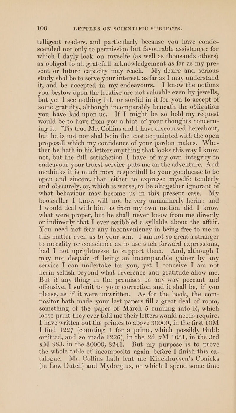 telligent readers, and particularly because you have conde- scended not only to permission but favourable assistance : for which I dayly look on myselfe (as well as thousands others) as obliged to all gratefull acknowledgement as far as my pre- sent or future capacity may reach. My desire and serious study shal be to serve your interest, as far as I may understand it, and be accepted in my endeavours. I know the notions you bestow upon the treatise are not valuable even by jewells, but yet I see nothing litle or sordid in it for you to accept of some gratuity, although incomparably beneath the obligation you have laid upon us. If I might be so bold my request would be to have from you a hint of your thoughts concern- ing it. Tis true Mr. Collins and I have discoursed hereabout, but he is not nor shal be in the least acquainted with the open proposall which my confidence of your pardon makes. Whe- ther he hath in his letters anything that looks this way I know not, but the full satisfaction I have of my own integrity to endeavour your truest service puts me on the adventure. And methinks it is much more respectfull to your goodnesse to be open and sincere, than either to expresse myselfe tenderly and obscurely, or, which is worse, to be altogether ignorant of what behaviour may become us in this present case. My bookseller I know will not be very unmannerly herin: and I would deal with him as from my own motion did I know what were proper, but he shall never know from me directly or indirectly that I ever scribbled a syllable about the affair. You need not fear any inconveniency in being free to me in this matter even as to your son. I am not so great a stranger to morality or conscience as to use such forward expressions, had I not uprightnesse to support them. And, although I may not despair of being an incomparable gainer by any service I can undertake for you, yet I conceive I am not herin selfish beyond what reverence and gratitude allow me. But if any thing in the premises be any way peccant and offensive, I submit to your correction and it shall be, if you please, as if it were unwritten. As for the book, the com- positor hath made your last papers fill a great deal of room, something of the paper of March 5 running into R, which loose print they ever told me their letters would needs require. I have written out the primes to above 30000, in the first 1OM I find 1227 (counting 1 for a prime, which possibly Guld: omitted, and so made 1226), in the 2d xM 1031, in the 3rd xM 983, in the 30000, 3241. But my purpose is to prove the whole table of mcomposits again before I finish this ca- talogue. Mr. Collins hath lent me Kinckhuysen’s Conicks (in Low Dutch) and Mydorgius, on which I spend some time