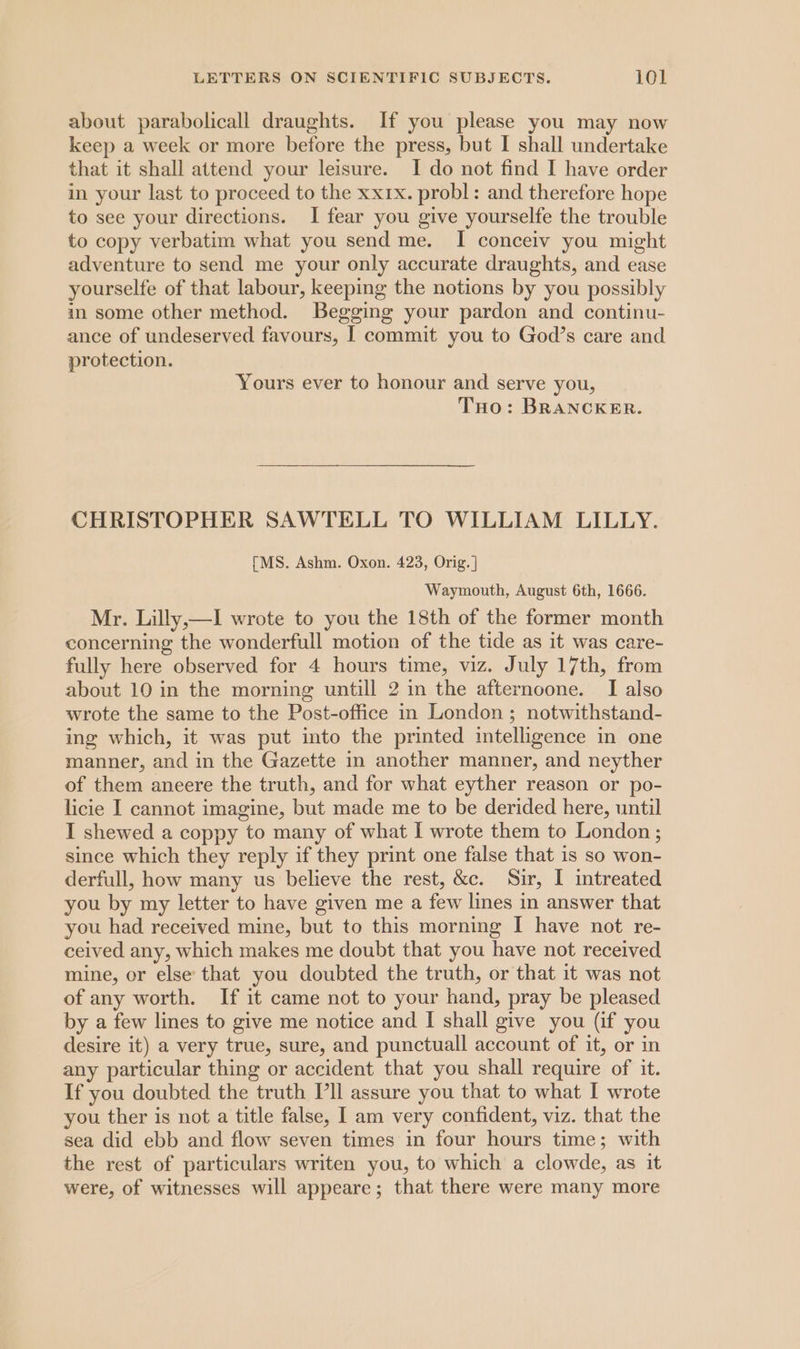 about parabolicall draughts. If you please you may now keep a week or more before the press, but I shall undertake that it shall attend your leisure. I do not find I have order in your last to proceed to the xxix. probl: and therefore hope to see your directions. I fear you give yourselfe the trouble to copy verbatim what you send me. I conceiv you might adventure to send me your only accurate draughts, and ease yourselfe of that labour, keeping the notions by you possibly in some other method. Begging your pardon and continu- ance of undeserved favours, I commit you to God’s care and protection. Yours ever to honour and serve you, Tuo: BRANCKER. CHRISTOPHER SAWTELL TO WILLIAM LILLY. [MS. Ashm. Oxon. 423, Orig. ] Waymouth, August 6th, 1666. Mr. Lilly,—I wrote to you the 18th of the former month concerning the wonderfull motion of the tide as it was care- fully here observed for 4 hours time, viz. July 17th, from about 10 in the morning untill 2 in the afternoone. I also wrote the same to the Post-office in London; notwithstand- ing which, it was put into the printed intelligence in one manner, and in the Gazette in another manner, and neyther of them aneere the truth, and for what eyther reason or po- licie I cannot imagine, but made me to be derided here, until I shewed a coppy to many of what I wrote them to London; since which they reply if they print one false that is so won- derfull, how many us believe the rest, &amp;c. Sir, I intreated you by my letter to have given me a few lines in answer that you had received mine, but to this morning I have not re- ceived any, which makes me doubt that you have not received mine, or else that you doubted the truth, or that it was not of any worth. If it came not to your hand, pray be pleased by a few lines to give me notice and I shall give you (if you desire it) a very true, sure, and punctuall account of it, or in any particular thing or accident that you shall require of it. If you doubted the truth I’ll assure you that to what I wrote you ther is not a title false, I am very confident, viz. that the sea did ebb and flow seven times in four hours time; with the rest of particulars writen you, to which a clowde, as it were, of witnesses will appeare; that there were many more