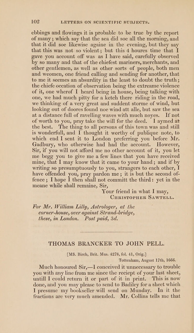 ebbings and flowings it is probable to be true by the report of many ; which say that the sea did soe all the morning, and that it did soe likewise againe in the evening, but they say that this was not so violent; but this 4 houres time that I gave you account off was as I have said, carefully observed by so many and that of the chiefest mariners, merchants, and other gentlemen, as well as other sorts of people, both men and weomen, one friend calling and sending for another, that to me it seemes an absurdity in the least to doubt the truth ; the chiefe occation of cbservation being the extreame violence of it, one wherof I heard being in house, being talking with one, we had much pitty for a ketch there riding in the road, we thinking of a very great and suddent storme of wind, but looking out of doores found noe wind att alle, but saw the sea at a distance full of ravelling waves with much noyes. If not of worth to you, pray take the will for the deed. I aymed at the best. The thing to all persons of this town was and still is wonderfull, and I thought it worthy of publique note, to which end I sent it to London preferrmg you before Mr. Gadbury, who otherwise had had the account. However, Sir, if you will not afford me no other account of it, you let me begg you to give me a few lines that you have received mine, that I may know that it came to your hand; and if by writing so presumptuously to you, strangers to each other, I have offended you, pray pardon me; it is but the second of- fence ; I hope I then shall not committ the third: yet in the meane while shall remaine, Sir, Your friend in what I may, CHRISTOPHER SAWTELL. For Mr. Willkiam Lilly, Astrologer, at the corner-house, over against Strand-bridge, these, in London. Post paid, 3d. THOMAS BRANCKER TO JOHN PELL. [MS. Birch, Brit. Mus. 4278, fol. 41, Orig.] Tottenham, August 17th, 1666. Much honoured Sir,—I conceived it unnecessary to trouble you with any line from me since the reciept of your last sheet, untill I could return it or part of it in print. This is now done, and you may please to send to Badiley for a sheet which I presume my bookseller will send on Munday. In it the fractions are very much amended. Mr. Collins tells me that
