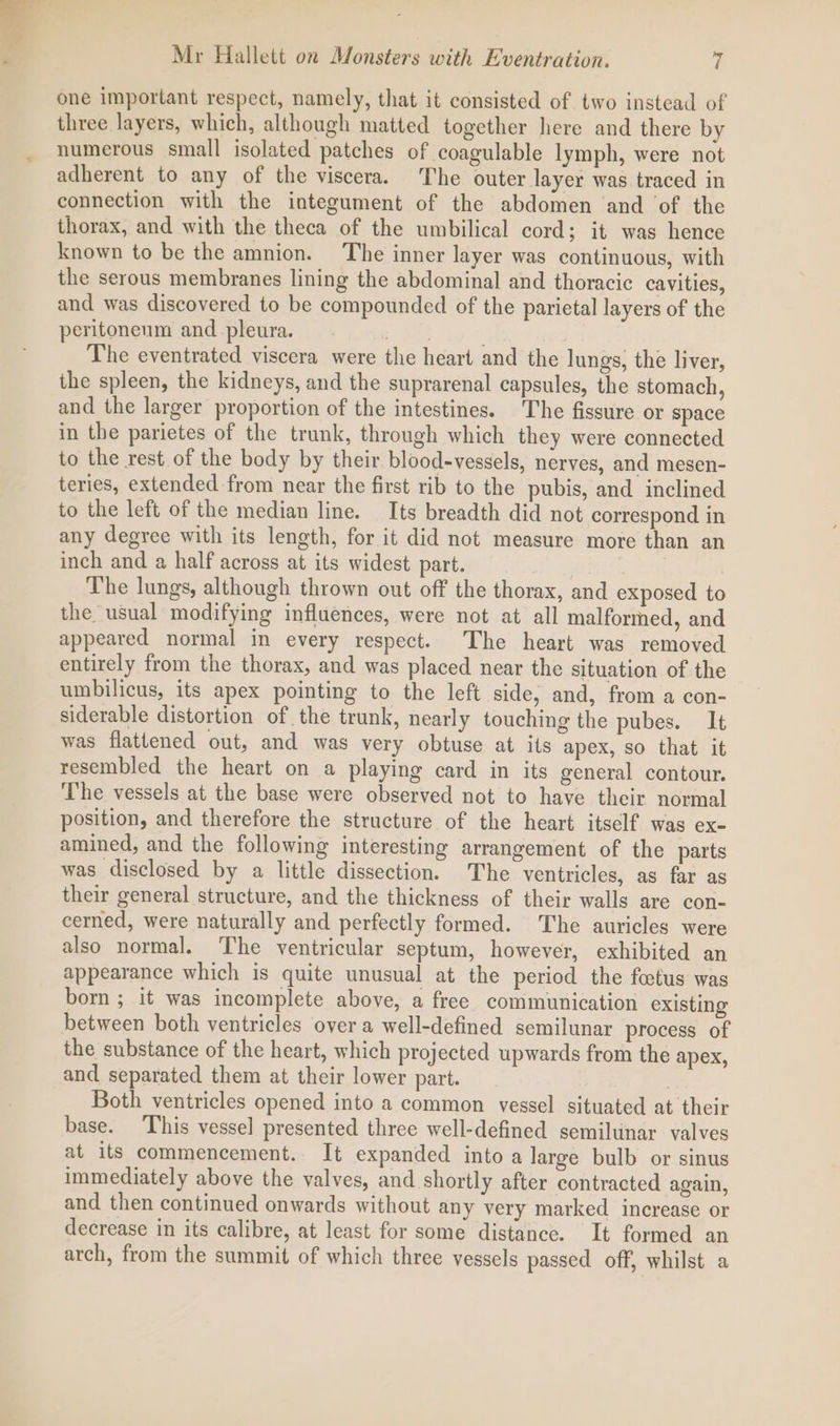 one important respect, namely, that it consisted of two instead of three layers, which, although matted together here and there by numerous small isolated patches of coagulable lymph, were not adherent to any of the viscera. The outer layer was traced in connection with the integument of the abdomen and ‘of the thorax, and with the theca of the umbilical cord; it was hence known to be the amnion. ‘The inner layer was continuous, with the serous membranes lining the abdominal and thoracic cavities, and was discovered to be compounded of the parietal layers of the peritoneum and pleura. ot ; The eventrated viscera were the heart and the lungs, the liver, the spleen, the kidneys, and the suprarenal capsules, the stomach, and the larger proportion of the intestines. The fissure or space in the parietes of the trunk, through which they were connected to the rest of the body by their blood-vessels, nerves, and mesen- teries, extended from near the first rib to the pubis, and inclined to the left of the median line. Its breadth did not correspond in any degree with its length, for it did not measure more than an inch and a half across at its widest part. | | The lungs, although thrown out off the thorax, and exposed to the usual modifying influences, were not at all malformed, and appeared normal in every respect. The heart was removed entirely from the thorax, and was placed near the situation of the umbilicus, its apex pointing to the left side, and, from a con- siderable distortion of the trunk, nearly touching the pubes. It was flattened out, and was very obtuse at its apex, so that it resembled the heart on a playing card in its general contour. The vessels at the base were observed not to have their normal position, and therefore the structure of the heart itself was ex- amined, and the following interesting arrangement of the parts was disclosed by a little dissection. The ventricles, as far as their general structure, and the thickness of their walls are con- cerned, were naturally and perfectly formed. The auricles were also normal. ‘The ventricular septum, however, exhibited an appearance which is quite unusual at the period the fetus was born ; it was incomplete above, a free communication existing between both ventricles over a well-defined semilunar process of the substance of the heart, which projected upwards from the apex, and separated them at their lower part. Both ventricles opened into a common vessel situated at their base. This vessel presented three well-defined semilunar valves at its commencement. It expanded into a large bulb or sinus immediately above the valves, and shortly after contracted again, and then continued onwards without any very marked increase or decrease in its calibre, at least for some distance. It formed an arch, from the summit of which three vessels passed off, whilst a