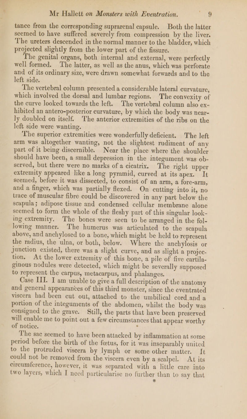 tance from the corresponding suprarenal capsule. Both the latter seemed to have suffered severely from compression by the liver. The ureters descended in the normal manner to the bladder, which projected slightly from the lower part of the fissure. The genital organs, both internal and external, were perfectly well formed. ‘The latter, as well as the anus, which was perforate and of its ordinary size, were drawn somewhat forwards and to the left side. The vertebral column presented a considerable lateral curvature, which involved the dorsal and lumbar regions. The convexity of the curve looked towards the left. The vertebral column also ex- hibited an antero-posterior curvature, by which the body was near- ly doubled on itself. The anterior extremities of the ribs on the left side were wanting. ‘The superior extremities were wonderfully deficient. The left arm was altogether wanting, not the slightest rudiment of any part of it being discernible. Near the place where the shoulder should have been, a small depression in the integument was ob- served, but there were no marks of a cicatrix. The right upper extremity appeared like a long pyramid, curved at its apex. It seemed, before it was dissected, to consist of an arm, a fore-arm, and a finger, which was partially flexed. On cutting into it, no trace of muscular fibre could be discovered in any part below the scapula; adipose tissue and condensed cellular membrane alone seemed to form the whole of the fleshy part of this singular look- ing extremity. The bones were seen to be arranged in the fol- Jowing manner. The humerus was articulated to the scapula above, and anchylosed to a bone, which might be held to represent the radius, the ulna, or both, below. Where the anchylosis or Junction existed, there was a slight curve, and as slight a projec- tion. At the lower extremity of this bone, a pile of five cartila- ginous nodules were detected, which might be severally supposed to represent the carpus, metacarpus, and phalanges. Case II. I am unable to give a full description of the anatomy and general appearances of this third monster, since the eventrated viscera had been cut out, attached to the umbilical cord.and a portion of the integuments of the abdomen, whilst the body was consigned to the grave. Still, the parts that have been preserved will enable me to point out a few circumstances that appear worthy of notice. : The sac seemed to have been attacked by inflammation at some period before the birth of the foetus, for it was inseparably united to the protruded viscera by lymph or some other matter. [t could not be removed from the viscera even by a scalpel. At its circumference, however, it was separated with a little care into two layers, which I need particularise no further than to say that *