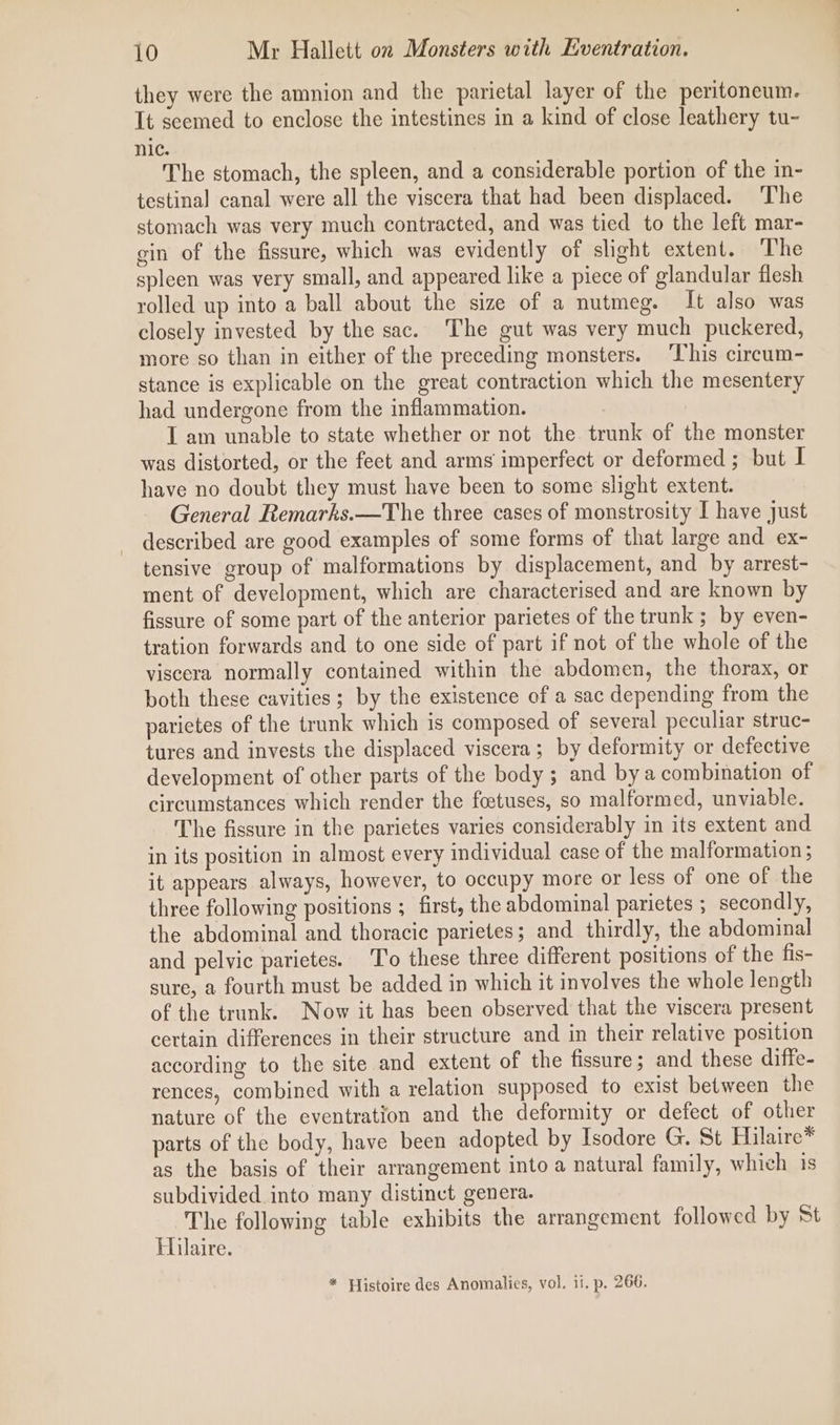 they were the amnion and the parietal layer of the peritoneum. It scemed to enclose the intestines in a kind of close leathery tu- nic. The stomach, the spleen, and a considerable portion of the in- testinal canal were all the viscera that had been displaced. The stomach was very much contracted, and was tied to the left mar- gin of the fissure, which was evidently of slight extent. The spleen was very small, and appeared like a piece of glandular flesh rolled up into a ball about the size of a nutmeg. It also was closely invested by the sac. The gut was very much puckered, more so than in either of the preceding monsters. ‘This circum- stance is explicable on the great contraction which the mesentery had undergone from the inflammation. I am unable to state whether or not the trunk of the monster was distorted, or the feet and arms imperfect or deformed ; but I have no doubt they must have been to some slight extent. General Remarks.—The three cases of monstrosity I have just described are good examples of some forms of that large and ex- tensive group of malformations by displacement, and by arrest- ment of development, which are characterised and are known by fissure of some part of the anterior parietes of the trunk ; by even- tration forwards and to one side of part if not of the whole of the viscera normally contained within the abdomen, the thorax, or both these cavities ; by the existence of a sac depending from the parietes of the trunk which is composed of several peculiar struc- tures and invests the displaced viscera ; by deformity or defective development of other parts of the body ; and bya combination of circumstances which render the foetuses, so malformed, unviable. The fissure in the parietes varies considerably in its extent and in its position in almost every individual case of the malformation ; it appears always, however, to occupy more or less of one of the three following positions ; first, the abdominal parietes ; secondly, the abdominal and thoracic parietes; and thirdly, the abdominal and pelvic parietes. T'o these three different positions of the fis- sure, a fourth must be added in which it involves the whole length of the trunk. Now it has been observed that the viscera present certain differences in their structure and in their relative position according to the site and extent of the fissure; and these diffe- rences, combined with a relation supposed to exist between the nature of the eventration and the deformity or defect of other parts of the body, have been adopted by Isodore G. St Hilaire* as the basis of their arrangement into a natural family, which is subdivided into many distinct genera. The following table exhibits the arrangement followed by St Hilaire. * Histoire des Anomalies, vol. ii. p. 266.