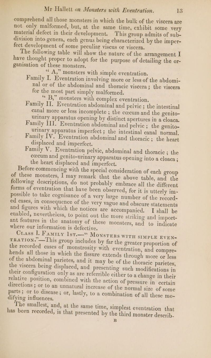 comprehend all those monsters in which the bulk of the viscera are not only malformed, but, at the same time, exhibit some very material defect in their development. This group admits of sub- division into.genera, each genus being characterized by the imper- fect development of some peculiar viscus or viscera. The following table will show the nature of the arrangement I have thought proper to adopt for the purpose of detailing the or- ganisation of these monsters. ‘¢ A,” monsters with simple eventration. Family I. Eventration involving more or less of the abdomi- nal or of the abdominal and _ thoracic viscera ; the viscera for the most part simply malformed. ** B,” monsters with complex eventration. Family II. Eventration abdominal and pelvic ; the intestinal canal more or less incomplete ; the caecum and the genito- urinary apparatus opening by distinct apertures in a cloaca. Family III. Eventration abdominal and pelvic ; the genito- urinary apparatus imperfect ; the intestinal canal normal. Family IV. Eventration abdominal and thoracic ; the heart displaced and imperfect. Family V. Eventration pelvic, abdominal and thoracic ; the cecum and genito-urinary apparatus opening into a cloaca ; the heart displaced and imperfect. Before commencing with the special consideration of each group of these monsters, I may remark that the above table, and the following descriptions, do not probably embrace all the different forms of eventration that have been observed, for it is utterly im- possible to take cognisance of a very large number of the record- ed cases, in consequence of the very vague and obscure statements and figures with which the notices are accompanied. I shall be enabled, nevertheless, to point out the more striking and import- ant features in the anatomy of these monsters, and to indicate where our information is defective. Crass I. Famity lst.—“ Monsters WITH SIMPLE EVEN- TRATION. —This group includes by far the greater proportion of the recorded cases of monstrosity with eventration, and compre- hends all those in which the fissure extends through more or less of the abdominal parietes, and it may be of the thoracic parietes, the viscera being displaced, and presenting such modifications in their configuration only as are referrible either to a change in their relative position, combined with the action of pressure in certain directions ; or to an unnatural increase of the normal size of some parts; or to disease ; or, lastly, to a combination of al] these mo- difying influences, The smallest, and, at the same time, simplest eventration that has been recorded, is that presented by the third monster describ. B