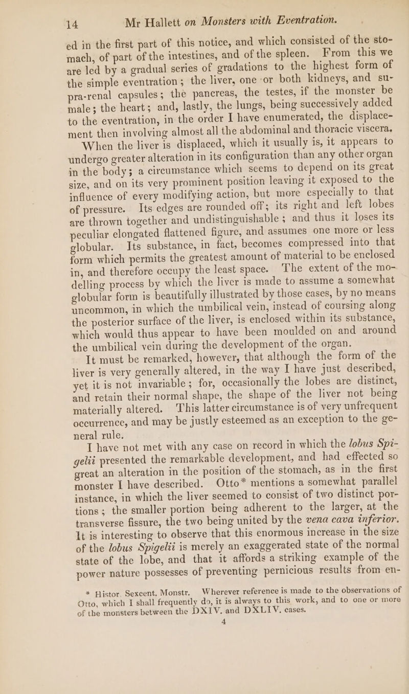 ed in the first part of this notice, and which consisted of the sto- mach, of part of the intestines, and of the spleen. From this we are led by a gradual series of gradations to the highest form of the simple eventration; the liver, one ‘or both kidneys, and su- pra-renal capsules; the pancreas, the testes, if the monster be male; the heart; and, lastly, the lungs, being successively added to the eventration, in the order I have enumerated, the displace- ment then involving almost all the abdominal and thoracic viscera. When the liver is displaced, which it usually is, 1t appears to undergo greater alteration in its configuration than any other organ in the body; a circumstance which seems to depend on its great size, and on its very prominent position leaving it exposed to the influence of every modifying action, but more especially to that of pressure. Its edges are rounded off; its right and left lobes are thrown together and undistinguishable ; and thus it loses its eculiar clongated flattened figure, and assumes one more or less globular. Its substance, in fact, becomes compressed into that form which permits the greatest amount of material to be enclosed in, and therefore occupy the least space. The extent of the mo- delling process by which the liver is made to assume a somewhat globular form is beautifully illustrated by those cases, by no means uncommon, in which the umbilical vein, instead of coursing along the posterior surface of the liver, is enclosed within its substance, which would thus appear to have been moulded on and around the umbilical vein during the development of the organ. It must be remarked, however, that although the form of the liver is very generally altered, in the way I have just described, yet it is not invariable ; for, occasionally the lobes are distinct, and retain their normal shape, the shape of the liver not being materially altered. This latter circumstance is of very unfrequent occurrence, and may be justly esteemed as an exception to the ge- neral rule. I have not met with any case on record in which the /obus Spi- gelii presented the remarkable development, and had effected so great an alteration in the position of the stomach, as in the first monster I have described. Otto* mentions a somewhat parallel instance, in which the liver seemed to consist of two distinct por- tions ; the smaller portion being adherent to the larger, at the transverse fissure, the two being united by the vena cava inferior. It is interesting to observe that this enormous increase in the size of the lobus Spigelii is merely an exaggerated state of the normal state of the lobe, and that it affords a striking example of the power nature possesses of preventing pernicious results from en- * Histor. Sexcent. Monstr. Wherever reference is made to the observations of Otto, which I shall frequently do, it is always to this work, and to one or more of the monsters between the DXIV. and DXLIV. cases. 4