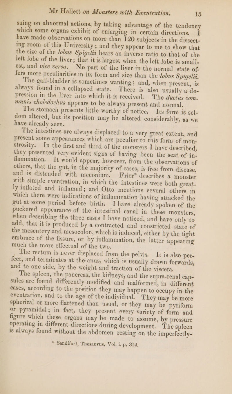 suing on abnormal actions, by taking advantage of the tendency which some organs exhibit of enlarging in certain directions. I have made observations on more than 120 subjects in the dissect- ing room of this University ; and they appear to me to show that the size of the lobus Spigelii bears an inverse ratio to that of the left lobe of the liver; that it is largest when the left lobe is small- est, and wice versa. No part of the liver in the normal state of- fers more peculiarities in its form and size than the Yobus Spigelit. The gall-bladder is sometimes wanting ; and, when present, is always found in a collapsed state. There is also usually a de- pression in the liver into which it is received. he ductus com- munis choledochus appears to be always present and normal. ‘The stomach presents little worthy of notice. Its form is sel- dom altered, but its position may be altered considerably, as we have already seen. The intestines are always displaced to a very great extent, and present some appearances which are peculiar to this form of mon- strosity. In the first and third of the monsters I have described, they presented very evident signs of having been the seat of in- flammation. It would appear, however, from the observations of others, that the gut, in the majority of cases, is free from disease, and is distended with meconium. Fricr* describes a monster with simple eventration, in which the intestines were both great- ly inflated and inflamed; and Otto mentions several others in which there were indications of inflammation having attacked the gut at some period before birth. I have already spoken of the puckered appearance of the intestinal canal in these monsters, when describing the three cases I have noticed, and have only to add, that it is produced by a contracted and constricted state of the mesentery and mesocolon, which is induced, either by the tight embrace of the fissure, or by inflammation, the latter appearing much the more effectual of the two. _ The rectum is never displaced from the pelvis. It is also per- fect, and terminates at the anus, which is usually drawn forwards, and to one side, by the weight and traction of the viscera. The spleen, the pancreas, the kidneys, and the supra-renal cap- sules are found differently modified and malformed, in different cases, according to the position they may happen to oceupy in the eventration, and to the age of the individual. They may be more spherical or more flattened than usual, or they may be pyriform or pyramidal; in fact, they present every variety of form and figure which these organs may be made to assume, by pressure operating in different directions during development. The spleen is always found without the abdomen resting on the imperfectly~ “ Sandifort, Thesaurus, Vol. i. p. 314,