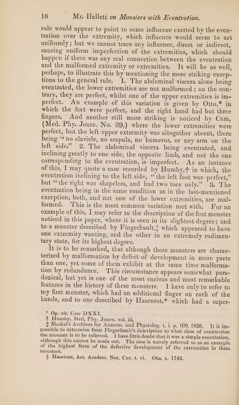 rule would appear to point to some influence exerted by the even- tration over the extremity, which influence would seem to act uniformly; but we cannot trace any influence, direct or indirect, causing uniform imperfection of the extremities, which should happen if there was any real connection between the eventration and the malformed extremity or extremities. It will be as well, perhaps, to illustrate this by mentioning the more striking excep- tions to the general rule. 1. The abdominal viscera alone being eventrated, the lower extremities are not malformed ; on the con- trary, they are perfect, whilst one of the upper extremities is im- perfect. An example of this variation is given by Otto,* in which the feet were perfect, and the right hand had but three fingers. And another still more striking is noticed by Cam, (Med. Phy. Journ. No. 39,) where the lower extremities were perfect, but the left upper extremity was altogether absent, there being ‘‘ no clavicle, no scapula, no humerus, or any arm on the left side.” 2. The abdominal viscera being eventrated, and inclining greatly to one side, the opposite limb, and not the one corresponding to the eventration, is imperfect. As an instance of this, I may quote a case recorded by Humby,+ in which, the eventration inclining to the left side, “the left foot was perfect,” but “‘the right was shapeless, and had two toes only.” 3 The eventration being in the same condition as in the last-mentioned exception, both, and not one of the lower extremities, are mal- formed. ‘This is the most common variation met with. For an example of this, I may refer to the description of the first monster noticed in this paper, where it is seen in its slightest degree; and to a monster described by Fingerhault,t which appeared to have one extremity wanting, and the other in an extremely rudimen- tary state, for its highest degree. It is to be remarked, that although these monsters are charac- terized by malformation by defect of development in more parts than one, yet some of them exhibit at the same time malforma- tion by redundance, This circumstance appears somewhat para- doxical, but yet is one of the most curious and most remarkable features in the history of these monsters. I have only to refer to my first monster, which had an additional finger on each of the hands, and to one described by Hasenest,* which had a super- * Op. cit. Case DX XI, +t Humby, Med. Phy. Journ. vol. iii. £ Meckel’s Archives fur Anatom. und Physiolog. t. i. p. 109. 1826. It is im- possible to determine from Fingerhault’s description to what class of eventration the monster is to be referred. I have little doubt that it was a simple eventration, although this cannot be made out. The case is merely referred to as an example of the highest form of the defective development of the extremities in these monsters. § Hasenest, Act. Academ, Nat. Cur. t. vi. Obs, x. 1742,