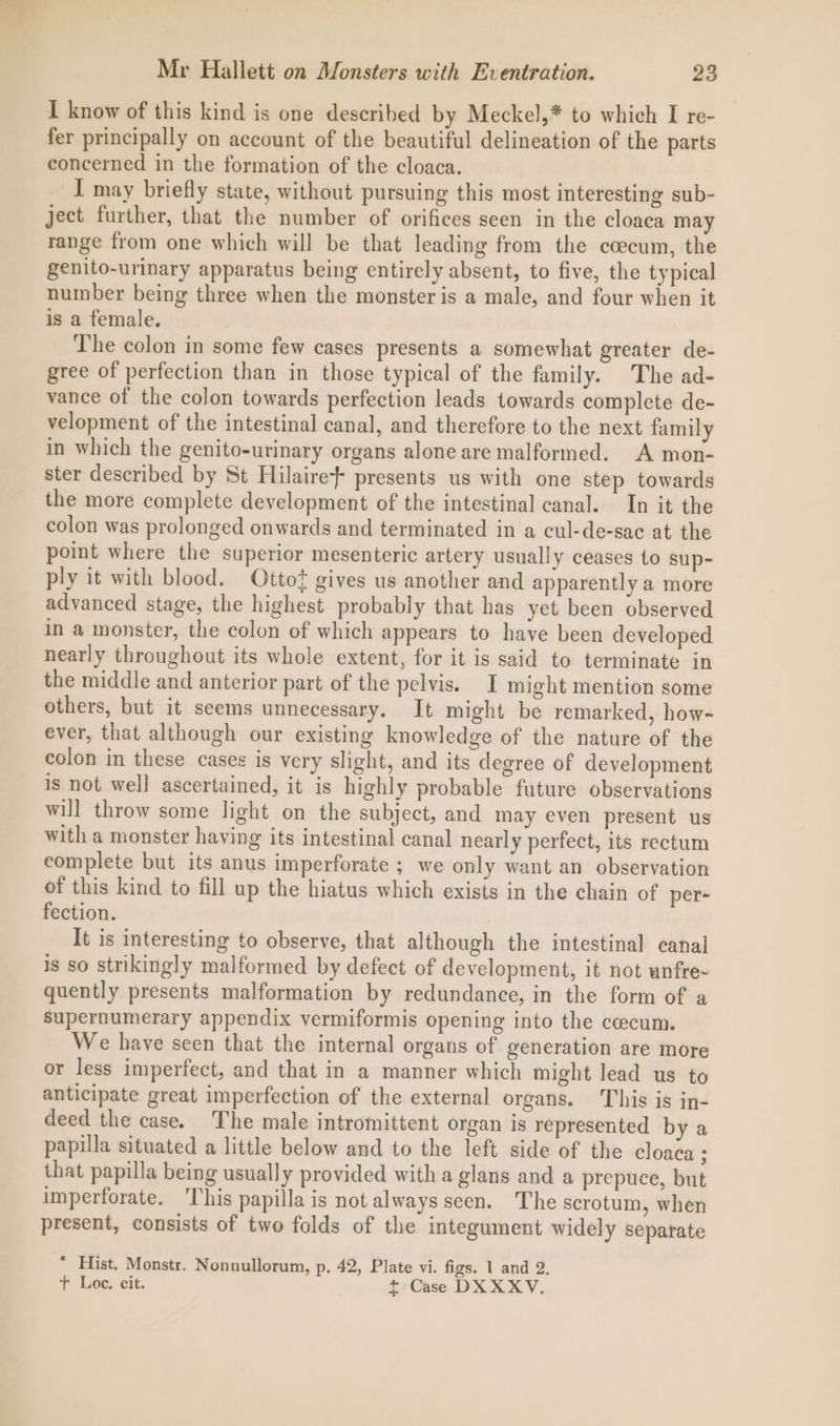 I know of this kind is one described by Meckel,* to which I re- fer principally on account of the beautiful delineation of the parts concerned in the formation of the cloaca. I may briefly state, without pursuing this most interesting sub- ject further, that the number of orifices seen in the cloaca may range from one which will be that leading from the ccecum, the genito-urinary apparatus being entirely absent, to five, the typical number being three when the monster is a male, and four when it is a female. The colon in some few cases presents a somewhat greater de- gree of perfection than in those typical of the family. The ad- vance of the colon towards perfection leads towards complete de- velopment of the intestinal canal, and therefore to the next family in which the genito-urinary organs alone are malformed. A mon- ster described by St Hilaire} presents us with one step towards the more complete development of the intestinal canal. In it the colon was prolonged onwards and terminated in a cul-de-sac at the point where the superior mesenteric artery usually ceases to sup- ply it with blood. Ottof gives us another and apparently a more advanced stage, the highest probably that has yet been observed in a monster, the colon of which appears to have been developed nearly throughout its whole extent, for it is said to terminate in the middle and anterior part of the pelvis. I might mention some others, but it seems unnecessary. It might be remarked, how- ever, that although our existing knowledge of the nature of the colon in these cases is very slight, and its degree of development is not well ascertained, it is highly probable future observations will throw some light on the subject, and may even present us with a monster having its intestinal canal nearly perfect, its rectum complete but its anus imperforate ; we only want an observation of this kind to fill up the hiatus which exists in the chain of per- fection. It is interesting to observe, that although the intestinal canal is so strikingly malformed by defect of development, it not wnfre- quently presents malformation by redundance, in the form of a supernumerary appendix vermiformis opening into the cecum. We have seen that the internal organs of generation are more or less imperfect, and that in a manner which might lead us to anticipate great imperfection of the external organs. This is in- deed the case. The male intromittent organ is represented by a papilla situated a little below and to the left side of the cloaca : that papilla being usually provided witha glans and a prepuce, but imperforate. ‘This papilla is not always seen. The scrotum, when present, consists of two folds of the integument widely separate * Hist. Monstr. Nonnullorum, p. 42, Plate vi. figs. 1 and 2. t Loe. cit. t Case DXXXY.