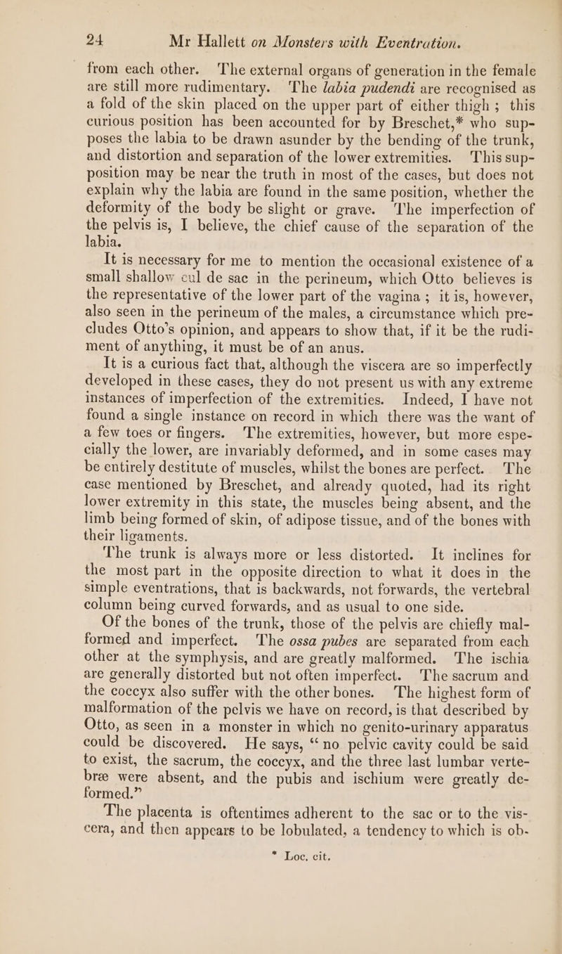 from each other. The external organs of generation in the female are still more rudimentary. ‘The labia pudendi are recognised as a fold of the skin placed on the upper part of either thigh ; this curious position has been accounted for by Breschet,* who sup- poses the labia to be drawn asunder by the bending of the trunk, and distortion and separation of the lower extremities. This sup- position may be near the truth in most of the cases, but does not explain why the labia are found in the same position, whether the deformity of the body be slight or grave. ‘he imperfection of the pelvis is, I believe, the chief cause of the separation of the labia. It is necessary for me to mention the occasional existence of a small shallow cul de sac in the perineum, which Otto believes is the representative of the lower part of the vagina ; it is, however, also seen in the perineum of the males, a circumstance which pre- cludes Otto’s opinion, and appears to show that, if it be the rudi- ment of anything, it must be of an anus. It is a curious fact that, although the viscera are so imperfectly developed in these cases, they do not present us with any extreme instances of imperfection of the extremities. Indeed, I have not found a single instance on record in which there was the want of a few toes or fingers. The extremities, however, but more espe- cially the lower, are invariably deformed, and in some cases may be entirely destitute of muscles, whilst the bones are perfect. The case mentioned by Breschet, and already quoted, had its right lower extremity in this state, the muscles being absent, and the limb being formed of skin, of adipose tissue, and of the bones with their ligaments. The trunk is always more or less distorted. It inclines for the most part in the opposite direction to what it does in the simple eventrations, that is backwards, not forwards, the vertebral column being curved forwards, and as usual to one side. Of the bones of the trunk, those of the pelvis are chiefly mal- formed and imperfect. The ossa pubes are separated from each other at the symphysis, and are greatly malformed. The ischia are generally distorted but not often imperfect. The sacrum and the coccyx also suffer with the other bones. The highest form of malformation of the pelvis we have on record, is that described by Otto, as seen in a monster in which no genito-urinary apparatus could be discovered. He says, “no pelvic cavity could be said to exist, the sacrum, the coccyx, and the three last lumbar verte- bree were absent, and the pubis and ischium were greatly de- formed.” The placenta is oftentimes adherent to the sac or to the vis- cera, and then appears to be lobulated, a tendency to which is ob- * Loc. cit.