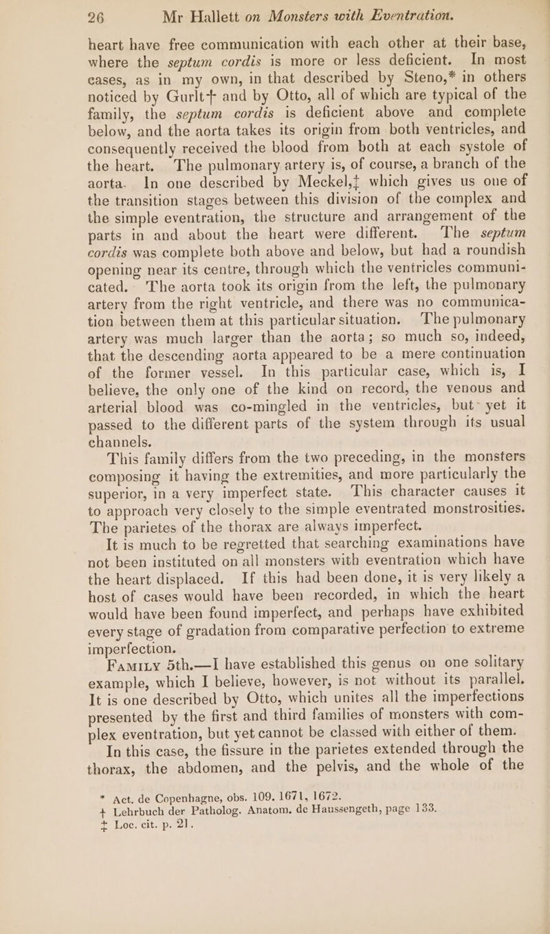 heart have free communication with each other at their base, where the septum cordis is more or less deficient. In most cases, as in my own, in that described by Steno,* in others noticed by Gurlt- and by Otto, all of which are typical of the family, the septum cordis is deficient above and complete below, and the aorta takes its origin from both ventricles, and consequently received the blood from both at each systole of the heart. The pulmonary artery is, of course, a branch of the aorta. In one described by Meckel,} which gives us one of the transition stages between this division of the complex and the simple eventration, the structure and arrangement of the parts in and about the heart were different. The septum cordis was complete both above and below, but had a roundish opening near its centre, through which the ventricles communi- cated. The aorta took its origin from the left, the pulmonary artery from the right ventricle, and there was no communica- tion between them at this particular situation. The pulmonary artery was much larger than the aorta; so much so, indeed, that the descending aorta appeared to be a mere continuation of the former vessel. In this particular case, which is, I believe, the only one of the kind on record, the venous and arterial blood was co-mingled in the ventricles, but~ yet it passed to the different parts of the system through its usual channels. This family differs from the two preceding, in the monsters composing it having the extremities, and more particularly the superior, in a very imperfect state. This character causes it to approach very closely to the simple eventrated monstrosities. The parietes of the thorax are always imperfect. It is much to be regretted that searching examinations have not been instituted on all monsters with eventration which have the heart displaced. If this had been done, it is very likely a host of cases would have been recorded, in which the heart would have been found imperfect, and perhaps have exhibited every stage of gradation from comparative perfection to extreme imperfection. Famity 5th.—I have established this genus on one solitary example, which I believe, however, is not without its parallel. It is one described by Otto, which unites all the imperfections presented by the first and third families of monsters with com- plex eventration, but yet cannot be classed with either of them. In this case, the fissure in the parietes extended through the thorax, the abdomen, and the pelvis, and the whole of the * act. de Copenhagne, obs. 109. 1671, 1672. + Lehrbuch der Patholog. Anatom. de Haussengeth, page 133. P la0G. Cite Darel