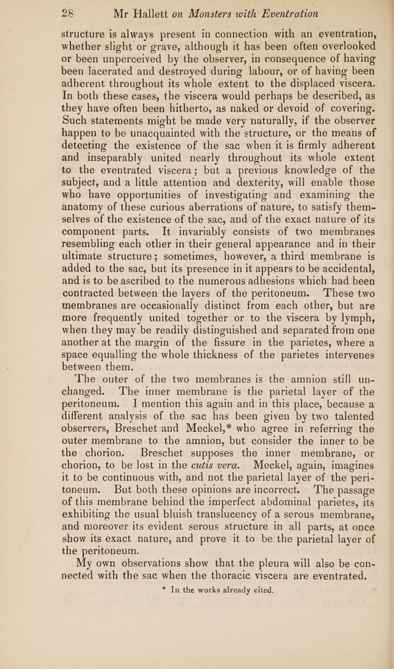 structure is always present in connection with an eventration, whether slight or grave, although it has been often overlooked or been unperceived by the observer, in consequence of having been lacerated and destroyed during labour, or of having been adherent throughout its whole extent to the displaced viscera. In both these cases, the viscera would perhaps be described, as they have often been hitherto, as naked or devoid of covering. Such statements might be made very naturally, if the observer happen to be unacquainted with the structure, or the means of detecting the existence of the sac when it is firmly adherent and inseparably united nearly throughout its whole extent to the eventrated viscera; but a previous knowledge of the subject, and a little attention and dexterity, will enable those who have opportunities of investigating and examining the anatomy of these curious aberrations of nature, to satisfy them- selves of the existence of the sac, and of the exact nature of its component parts. It invariably consists of two membranes resembling each other in their general appearance and in their ultimate structure ; sometimes, however, a third membrane is added to the sac, but its presence in it appears to be accidental, and is to be ascribed to the numerous adhesions which had been contracted between the layers of the peritoneum. ‘These two membranes are occasionally distinct from each other, but are more frequently united together or to the viscera by lymph, when they may be readily distinguished and separated from one another at the margin of the fissure in the parietes, where a space equalling the whole thickness of the parietes intervenes between them. The outer of the two membranes is the amnion still un- changed. The inner membrane is the parietal layer of the peritoneum. I mention this again and in this place, because a different analysis of the sac has been given by two talented observers, Breschet and Meckel,* who agree in referring the outer membrane to the amnion, but consider the inner to be the chorion. Breschet supposes the inner membrane, or chorion, to be lost in the cutis vera. Meckel, again, imagines it to be continuous with, and not the parietal layer of the peri- toneum. But both these opinions are incorrect. The passage of this membrane behind the imperfect abdominal parietes, its exhibiting the usual bluish translucency of a serous membrane, and moreover its evident serous structure in all parts, at once show its exact nature, and prove it to be the parietal layer of the peritoneum. My own observations show that the pleura will also be con- nected with the sac when the thoracic viscera are eventrated. * In the works already cited. —-