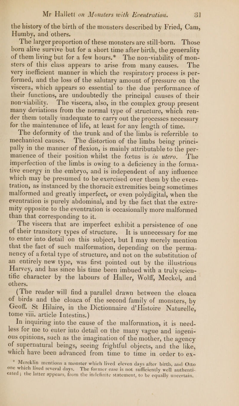 the history of the birth of the monsters described by Fried, Cam, Humby, and others. The larger proportion of these monsters are still-born. Those born alive survive but for a short time after birth, the generality _ of them living but for a few hours.* The non-viability of mon- sters of this class appears to arise from many causes. The very inefficient manner in which the respiratory process is per- formed, and the loss of the salutary amount of pressure on the viscera, which appears so essential to the due performance of their functions, are undoubtedly the principal causes of their non-viability. The viscera, also, in the complex group present many deviations from the normal type of structure, which ren- der them totally inadequate to carry out the processes necessary for the maintenance of life, at least for any length of time. The deformity of the trunk and of the limbs is referrible to mechanical causes. The distortion of the limbs being princi- pally in the manner of flexion, is mainly attributable to the per- manence of their position whilst the foetus is in utero. The imperfection of the limbs is owing to a deficiency in the forma- tive energy in the embryo, and is independent of any influence which may be presumed to be exercised over them by the even- tration, as instanced by the thoracic extremities being sometimes malformed and greatly imperfect, or even polydigital, when the eventration is purely abdominal, and by the fact that the extre- mity opposite to the eventration is occasionally more malformed than that corresponding to it. The viscera that are imperfect exhibit a persistence of one of their transitory types of structure. It is unnecessary for me to enter into detail on this subject, but I may merely mention that the fact of such malformation, depending on the perma- nency of a foetal type of structure, and not on the substitution of an entirely new type, was first pointed out by the illustrious Harvey, and has since his time been imbued with a truly scien- tific character by the labours of Haller, Wolff, Meckel, and others, (The reader will find a parallel drawn between the cloaca of birds and the cloaca of the second family of monsters, by Geoff. St Hilaire, in the Dictionnaire d’ Histoire Naturelle, tome vill. article Intestins.) In inquiring into the cause of the malformation, it is need- less for me to enter into detail on the many vague and ingeni- ous opinions, such as the imagination of the mother, the agency of supernatural beings, seeing frightful objects, and the like, which have been advanced from time to time in order to ex- * Mercklin mentions a monster which lived eleven days after birth, and Otto one which lived several days. The former case is not sufficiently well authenti- cated; the latter appears, from the indefinite statement, to be equally uncertain.