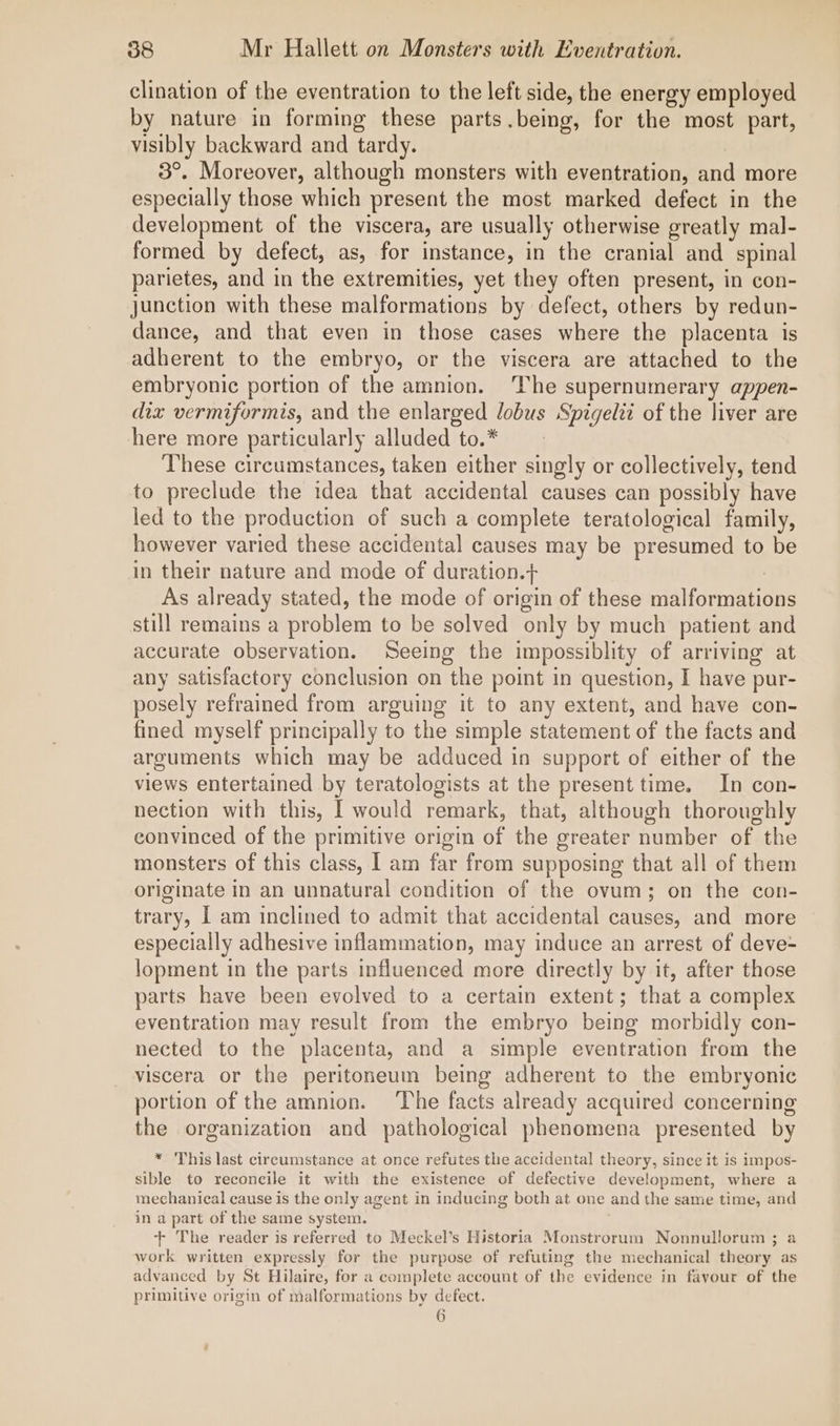 clination of the eventration to the left side, the energy employed by nature in forming these parts.being, for the most part, visibly backward and tardy. 3°. Moreover, although monsters with eventration, and more especially those which present the most marked defect in the development of the viscera, are usually otherwise greatly mal- formed by defect, as, for instance, in the cranial and spinal parietes, and in the extremities, yet they often present, in con- junction with these malformations by defect, others by redun- dance, and that even in those cases where the placenta is adherent to the embryo, or the viscera are attached to the embryonic portion of the amnion. The supernumerary appen- diz vermiformis, and the enlarged lobus Spigelit of the liver are here more particularly alluded to.* These circumstances, taken either singly or collectively, tend to preclude the idea that accidental causes can possibly have led to the production of such a complete teratological family, however varied these accidental causes may be presumed to be in their nature and mode of duration.+ : As already stated, the mode of origin of these malformations still remains a problem to be solved only by much patient and accurate observation. Seeing the impossiblity of arriving at any satisfactory conclusion on the point in question, I have pur- posely refrained from arguing it to any extent, and have con- fined myself principally to the simple statement of the facts and arguments which may be adduced in support of either of the views entertained by teratologists at the present time. In con- nection with this, I would remark, that, although thoroughly convinced of the primitive origin of the greater number of the monsters of this class, I am far from supposing that all of them originate in an unnatural condition of the ovum; on the con- trary, I am inclined to admit that accidental causes, and more especially adhesive inflammation, may induce an arrest of deve- lopment in the parts influenced more directly by it, after those parts have been evolved to a certain extent; that a complex eventration may result from the embryo being morbidly con- nected to the placenta, and a simple eventration from the viscera or the peritoneum being adherent to the embryonic portion of the amnion. ‘The facts already acquired concerning the organization and pathological phenomena presented by * This last circumstance at once refutes the accidental theory, since it is impos- sible to reconcile it with the existence of defective development, where a mechanical cause is the only agent in inducing both at one and the same time, and in a part of the same system. + The reader is referred to Meckel’s Historia Monstrorum Nonnullorum ; a work written expressly for the purpose of refuting the mechanical theory as advanced by St Hilaire, for a complete account of the evidence in favour of the primitive origin of malformations by defect. 6