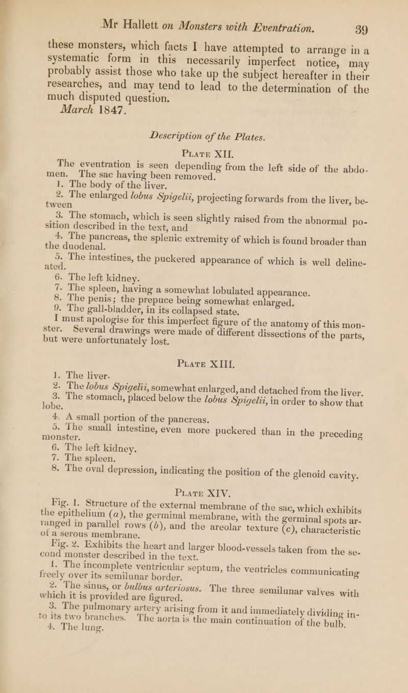 these monsters, which facts I have attempted to arrange ina systematic form in this necessarily imperfect notice, may probably assist those who take up the subject hereafter in their researches, and may tend to lead to the determination of the much disputed question. March 1847. Description of the Plates. Piatre XII. The eventration is seen depending from the left side of the abdo- men. The sac having been removed. 1. The body of the liver. 2. The enlarged lobus Spigelii, projecting forwards from the liver, be- tween 3. The stomach, which is seen slightly raised from the abnormal po- sition described in the text, and 4. The pancreas, the splenic extremity of which is found broader than the duodenal. 5. The intestines, the puckered appearance of which is well deline- ated. 6. The left kidney. 7. The spleen, having a somewhat lobulated appearance. 8. The penis; the prepuce being somewhat enlarged. 9. The gall-bladder, in its collapsed state. I must apologise for this imperfect figure of the anatomy of this mon- ster. Several drawings were made of different dissections of the parts, but were unfortunately lost, PLatTe XIIL 1. The liver. 2. The lobus Spigelii, somewhat enlarged, and detached from the liver, 3. The stomach, placed below the lobus Spigelit, in order to show that lobe. 4, A small portion of the pancreas. 5. The small intestine, even more puckered than in the preceding monster. 6. The left kidney. 7. The spleen. 8. The oval depression, indicating the position of the glenoid cavity. PLate XIV. Fig. 1. Structure of the external membrane of the sac, which exhibits the epithelium (a), the germinal membrane, with the germinal spots ar- ranged in parallel rows (0), and the areolar texture (c), characteristic of a serous membrane. Fig. 2, Exhibits the heart and larger blood-vessels taken from the se- cond monster described in the text. !. The incomplete ventricular septum, the ventricles communicating freely over its semilunar border, 2. The sinus, or bulbus arteriosus. The three semilunar valves with which it is provided are figured. 3. The pulmonary artery arising from it and immediately dividing in- to its two branches. The aortais the main continuation of the bulb. 4. The lung.