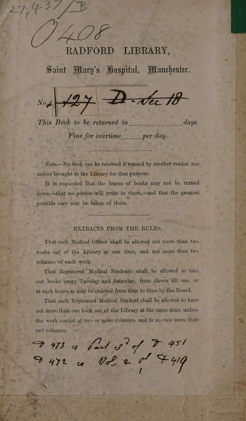 a a —&gt; 4 ae #5 # | fis it £ / f 4 re &lt;r ee ? LG RADFORD LIBRARY, | ‘s Saint Mary's Hosprtal, Punchester. E i abi ae This Book to be returned in a , ; toe Fine for overtime_____ per day. | an -Note.—No book can be rendied if wanted by another reader, nor : : unless brought to the Library for that purpose. 2 It is requested that the leaves of books may not be turned down,—that no person will write in them,—and that the greatest &amp;. possible care may be taken of hae Big EXTRACTS FROM THE RULES. : . : = : That each Medical Officer shall be allowed not more than two ia oe works out of the Library at one time, and not more than two “ yolumes of each work. : That Registered Medical Students shall, be allowed to take ¥ ee out books every Tuesday and Saturday, from eleven till one, or 7. ~ at such hours.as may be ordered from time to time by the Board. * * That each Registered Medical Student shall be allowed to have me r not more than one book out.of the Library at the same time, unless a the work consist of two or more doluties, and in no case more than oy %