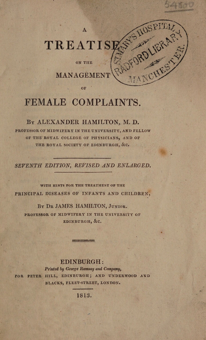 Con ; Ke. oS “ ed ale t MANAGEMENT\SY 47.08% AYR eS ON THE OF FEMALE COMPLAINTS. By ALEXANDER HAMILTON, M. D. PROFESSOR OF MIDWIFERY IN THE UNIVERSITY, AND FELLOW OF THE ROYAL COLLEGE OF PHYSICIANS, AND OF THE ROYAL SOCIETY OF EDINBURGH, &amp;ce. SEVENTH EDITION, REVISED AND ENLARGED, WITH HINTS FOR THE TREATMENT OF THE PRINCIPAL DISEASES OF INFANTS AND CHILDREN, By Dr JAMES HAMILTON, Junior. PROFESSOR OF MIDWIFERY IN THE UNIVERSITY OF EDINBURGH, &amp;c, EDINBURGH: Printed by George Ramsay and Company, POR PETER HILL, EDINBURGH; AND UNDERWOOD AND , BLACKS, FLEET-STREET, LONDON. 1813,